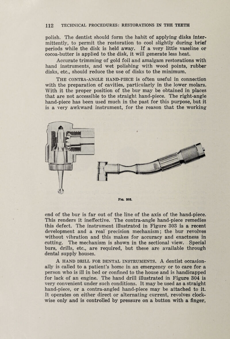 polish. The dentist should form the habit of applying disks inter¬ mittently, to permit the restoration to cool slightly during brief periods while the disk is held away. If a very little vaseline or cocoa-butter is applied to the disk, it will generate less heat. Accurate trimming of gold foil and amalgam restorations with hand instruments, and wet polishing with wood points, rubber disks, etc., should reduce the use of disks to the minimum. The contra-angle hand-piece is often useful in connection with the preparation of cavities, particularly in the lower molars. With it the proper position of the bur may be obtained in places that are not accessible to the straight hand-piece. The right-angle hand-piece has been used much in the past for this purpose, but it is a very awkward instrument, for the reason that the working Fig. SOS. end of the bur is far out of the line of the axis of the hand-piece. This renders it ineffective. The contra-angle hand-piece remedies this defect. The instrument illustrated in Figure 303 is a recent development and a real precision mechanism; the bur revolves without vibration and this makes for accuracy and exactness in cutting. The mechanism is shown in the sectional view. Special burs, drills, etc., are required, but these are available through dental supply houses. A hand drill for dental instruments. A dentist occasion¬ ally is called to a patient’s home in an emergency or to care for a person who is ill in bed or confined to the house and is handicapped for lack of an engine. The hand drill illustrated in Figure 304 is very convenient under such conditions. It may be used as a straight hand-piece, or a contra-angled hand-piece may be attached to it. It operates on either direct or alternating current, revolves clock¬ wise only and is controlled by pressure on a button with a finger,