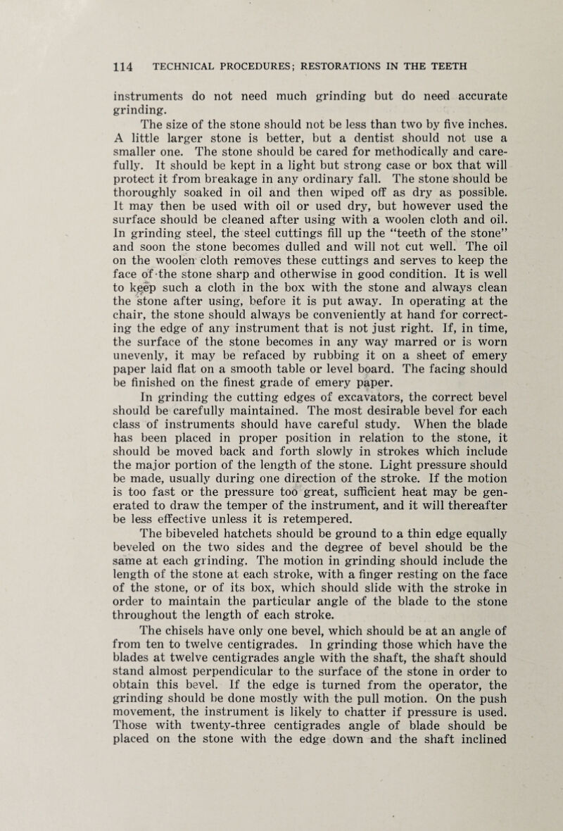 instruments do not need much grinding but do need accurate grinding. The size of the stone should not be less than two by five inches. A little larger stone is better, but a dentist should not use a smaller one. The stone should be cared for methodically and care¬ fully. It should be kept in a light but strong case or box that will protect it from breakage in any ordinary fall. The stone should be thoroughly soaked in oil and then wiped off as dry as possible. It may then be used with oil or used dry, but however used the surface should be cleaned after using with a woolen cloth and oil. In grinding steel, the steel cuttings fill up the “teeth of the stone” and soon the stone becomes dulled and will not cut well. The oil on the woolen cloth removes these cuttings and serves to keep the face of the stone sharp and otherwise in good condition. It is well to kgep such a cloth in the box with the stone and always clean the stone after using, before it is put away. In operating at the chair, the stone should always be conveniently at hand for correct¬ ing the edge of any instrument that is not just right. If, in time, the surface of the stone becomes in any way marred or is worn unevenly, it may be refaced by rubbing it on a sheet of emery paper laid flat on a smooth table or level board. The facing should be finished on the finest grade of emery paper. In grinding the cutting edges of excavators, the correct bevel should be carefully maintained. The most desirable bevel for each class of instruments should have careful study. When the blade has been placed in proper position in relation to the stone, it should be moved back and forth slowly in strokes which include the major portion of the length of the stone. Light pressure should be made, usually during one direction of the stroke. If the motion is too fast or the pressure too great, sufficient heat may be gen¬ erated to draw the temper of the instrument, and it will thereafter be less effective unless it is retempered. The bibeveled hatchets should be ground to a thin edge equally beveled on the two sides and the degree of bevel should be the same at each grinding. The motion in grinding should include the length of the stone at each stroke, with a finger resting on the face of the stone, or of its box, which should slide with the stroke in order to maintain the particular angle of the blade to the stone throughout the length of each stroke. The chisels have only one bevel, which should be at an angle of from ten to twelve centigrades. In grinding those which have the blades at twelve centigrades angle with the shaft, the shaft should stand almost perpendicular to the surface of the stone in order to obtain this bevel. If the edge is turned from the operator, the grinding should be done mostly with the pull motion. On the push movement, the instrument is likely to chatter if pressure is used. Those with twenty-three centigrades angle of blade should be placed on the stone with the edge down and the shaft inclined