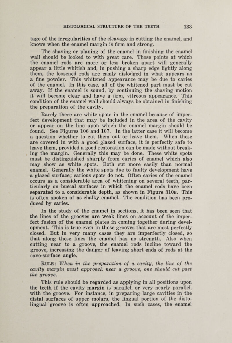 tage of the irregularities of the cleavage in cutting the enamel, and knows when the enamel margin is firm and strong. The shaving or planing of the enamel in finishing the enamel wall should be looked to with great care. Those points at which the enamel rods are more or less broken apart will generally appear a little whitish and, in pushing a sharp edge lightly along them, the loosened rods are easily dislodged in what appears as a fine powder. This whitened appearance may be due to caries of the enamel. In this case, all of the whitened part must be cut away. If the enamel is sound, by continuing the shaving motion it will become clear and have a firm, vitreous appearance. This condition of the enamel wall should always be obtained in finishing the preparation of the cavity. Rarely there are white spots in the enamel because of imper¬ fect development that may be included in the area of the cavity or appear on the line upon which the enamel margin should be found. See Figures 106 and 107. In the latter case it will become a question whether to cut them out or leave them. When these are covered in with a good glazed surface, it is perfectly safe to leave them, provided a good restoration can be made without break¬ ing the margin. Generally this may be done. These white spots must be distinguished sharply from caries of enamel which also may show as white spots. Both cut more easily than normal enamel. Generally the white spots due to faulty development have a glazed surface; carious spots do not. Often caries of the enamel occurs as a considerable area of whitening on several teeth, par¬ ticularly on buccal surfaces in which the enamel rods have been separated to a considerable depth, as shown in Figure 310b. This is often spoken of as chalky enamel. The condition has been pro¬ duced by caries. In the study of the enamel in sections, it has been seen that the lines of the grooves are weak lines on account of the imper¬ fect fusion of the enamel plates in coming together during devel¬ opment. This is true even in those grooves that are most perfectly closed. But in very many cases they are imperfectly closed, so that along these lines the enamel has no strength. Also when cutting near to a groove, the enamel rods incline toward the groove, increasing the danger of leaving short ends of rods at the cavo-surface angle. Rule: When in the preparation of a cavity, the line of the cavity margin must approach near a groove, one should cut past the groove. This rule should be regarded as applying in all positions upon the teeth if the cavity margin is parallel, or very nearly parallel, with the groove. For instance, in preparing large cavities in the distal surfaces of upper molars, the lingual portion of the disto- lingual groove is often approached. In such cases, the enamel