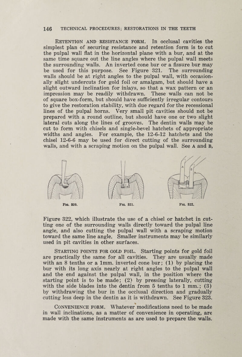 Retention and resistance form. In occlusal cavities the simplest plan of securing resistance and retention form is to cut the pulpal wall flat in the horizontal plane with a bur, and at the same time square out the line angles where the pulpal wall meets the surrounding walls. An inverted cone bur or a fissure bur may be used for this purpose. See Figure 321. The surrounding walls should be at right angles to the pulpal wall, with occasion¬ ally slight undercuts for gold foil or amalgam, but should have a slight outward inclination for inlays, so that a wax pattern or an impression may be readily withdrawn. These walls can not be of square box-form, but should have sufficiently irregular contours to give the restoration stability, with due regard for the recessional lines of the pulpal horns. Very small pit cavities should not be prepared with a round outline, but should have one or two slight lateral cuts along the lines of grooves. The dentin walls may be cut to form with chisels and single-bevel hatchets of appropriate widths and angles. For example, the 12-6-12 hatchets and the chisel 12-6-6 may be used for direct cutting of the surrounding walls, and with a scraping motion on the pulpal wall. See A and B, Fig. 322. Figure 322, which illustrate the use of a chisel or hatchet in cut¬ ting one of the surrounding walls directly toward the pulpal line angle, and also cutting the pulpal wall with a scraping motion toward the same line angle. Smaller instruments may be similarly used in pit cavities in other surfaces. Starting points for gold foil. Starting points for gold foil are practically the same for all cavities. They are usually made with an 8 tenths or a 1mm. inverted cone bur; (1) by placing the bur with its long axis nearly at right angles to the pulpal wall and the end against the pulpal wall, in the position where the starting point is to be made; (2) by pressing laterally, cutting with the side blades into the dentin from 5 tenths to 1 mm.; (3) by withdrawing the bur in the occlusal direction and gradually cutting less deep in the dentin as it is withdrawn. See Figure 323. V Convenience form. Whatever modifications need to be made in wall inclinations, as a matter of convenience in operating, are made with the same instruments as are used to prepare the walls.