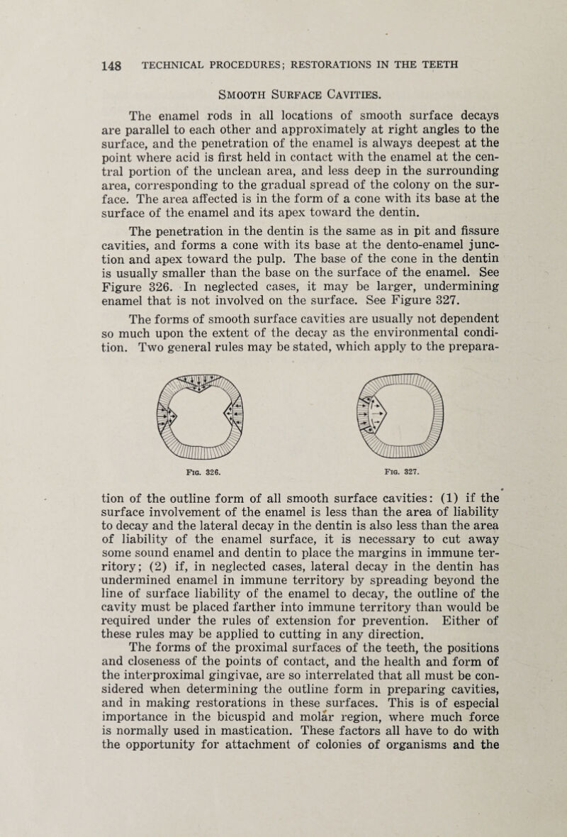 Smooth Surface Cavities. The enamel rods in all locations of smooth surface decays are parallel to each other and approximately at right angles to the surface, and the penetration of the enamel is always deepest at the point where acid is first held in contact with the enamel at the cen¬ tral portion of the unclean area, and less deep in the surrounding area, corresponding to the gradual spread of the colony on the sur¬ face. The area affected is in the form of a cone with its base at the surface of the enamel and its apex toward the dentin. The penetration in the dentin is the same as in pit and fissure cavities, and forms a cone with its base at the dento-enamel junc¬ tion and apex toward the pulp. The base of the cone in the dentin is usually smaller than the base on the surface of the enamel. See Figure 326. In neglected cases, it may be larger, undermining enamel that is not involved on the surface. See Figure 327. The forms of smooth surface cavities are usually not dependent so much upon the extent of the decay as the environmental condi¬ tion. Two general rules may be stated, which apply to the prepara¬ tion of the outline form of all smooth surface cavities: (1) if the surface involvement of the enamel is less than the area of liability to decay and the lateral decay in the dentin is also less than the area of liability of the enamel surface, it is necessary to cut away some sound enamel and dentin to place the margins in immune ter¬ ritory; (2) if, in neglected cases, lateral decay in the dentin has undermined enamel in immune territory by spreading beyond the line of surface liability of the enamel to decay, the outline of the cavity must be placed farther into immune territory than would be required under the rules of extension for prevention. Either of these rules may be applied to cutting in any direction. The forms of the proximal surfaces of the teeth, the positions and closeness of the points of contact, and the health and form of the interproximal gingivae, are so interrelated that all must be con¬ sidered when determining the outline form in preparing cavities, and in making restorations in these surfaces. This is of especial importance in the bicuspid and molar region, where much force is normally used in mastication. These factors all have to do with the opportunity for attachment of colonies of organisms and the