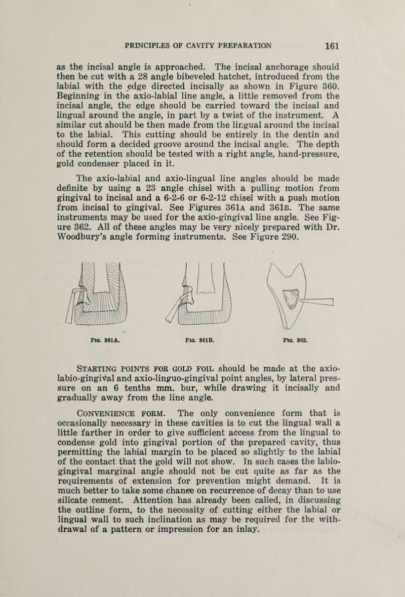 as the incisal angle is approached. The incisal anchorage should then be cut with a 28 angle bibeveled hatchet, introduced from the labial with the edge directed incisally as shown in Figure 360. Beginning in the axio-labial line angle, a little removed from the incisal angle, the edge should be carried toward the incisal and lingual around the angle, in part by a twist of the instrument. A similar cut should be then made from the lingual around the incisal to the labial. This cutting should be entirely in the dentin and should form a decided groove around the incisal angle. The depth of the retention should be tested with a right angle, hand-pressure, gold condenser placed in it. The axio-labial and axio-lingual line angles should be made definite by using a 23 angle chisel with a pulling motion from gingival to incisal and a 6-2-6 or 6-2-12 chisel with a push motion from incisal to gingival. See Figures 361a and 361b. The same instruments may be used for the axio-gingival line angle. See Fig¬ ure 362. All of these angles may be very nicely prepared with Dr. Woodbury’s angle forming instruments. See Figure 290. Fia. 361A. Fig. 361B. Starting points for gold foil should be made at the axio- labio-gingival and axio-linguo-gingival point angles, by lateral pres¬ sure on an 6 tenths mm. bur, while drawing it incisally and gradually away from the line angle. Convenience form. The only convenience form that is occasionally necessary in these cavities is to cut the lingual wall a little farther in order to give sufficient access from the lingual to condense gold into gingival portion of the prepared cavity, thus permitting the labial margin to be placed so slightly to the labial of the contact that the gold will not show. In such cases the labio- gingival marginal angle should not be cut quite as far as the requirements of extension for prevention might demand. It is much better to take some chanee on recurrence of decay than to use silicate cement. Attention has already been called, in discussing the outline form, to the necessity of cutting either the labial or lingual wall to such inclination as may be required for the with¬ drawal of a pattern or impression for an inlay.