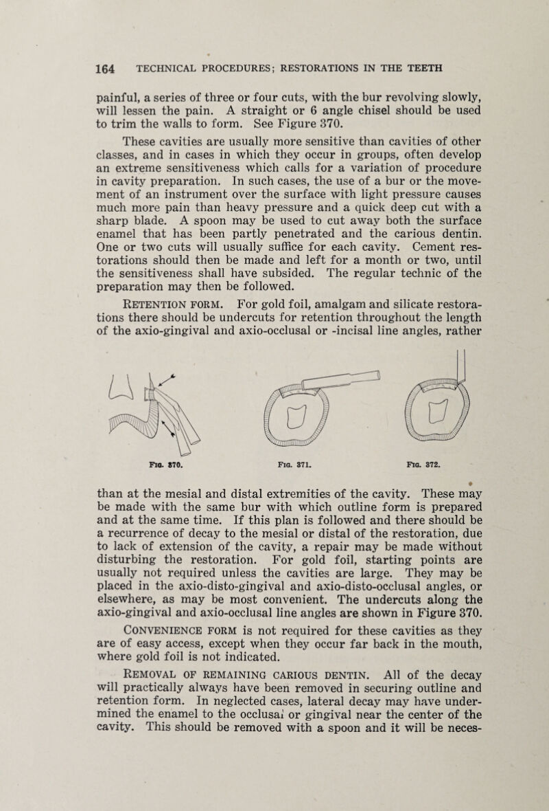 painful, a series of three or four cuts, with the bur revolving slowly, will lessen the pain. A straight or 6 angle chisel should be used to trim the walls to form. See Figure 370. These cavities are usually more sensitive than cavities of other classes, and in cases in which they occur in groups, often develop an extreme sensitiveness which calls for a variation of procedure in cavity preparation. In such cases, the use of a bur or the move¬ ment of an instrument over the surface with light pressure causes much more pain than heavy pressure and a quick deep cut with a sharp blade. A spoon may be used to cut away both the surface enamel that has been partly penetrated and the carious dentin. One or two cuts will usually suffice for each cavity. Cement res¬ torations should then be made and left for a month or two, until the sensitiveness shall have subsided. The regular technic of the preparation may then be followed. Retention form. For gold foil, amalgam and silicate restora¬ tions there should be undercuts for retention throughout the length of the axio-gingival and axio-occlusal or -incisal line angles, rather Fig. 372 Fio. 870, Fig. 371 than at the mesial and distal extremities of the cavity. These may be made with the same bur with which outline form is prepared and at the same time. If this plan is followed and there should be a recurrence of decay to the mesial or distal of the restoration, due to lack of extension of the cavity, a repair may be made without disturbing the restoration. For gold foil, starting points are usually not required unless the cavities are large. They may be placed in the axio-disto-gingival and axio-disto-occlusal angles, or elsewhere, as may be most convenient. The undercuts along the axio-gingival and axio-occlusal line angles are shown in Figure 370. Convenience form is not required for these cavities as they are of easy access, except when they occur far back in the mouth, where gold foil is not indicated. Removal of remaining carious dentin. All of the decay will practically always have been removed in securing outline and retention form. In neglected cases, lateral decay may have under¬ mined the enamel to the occlusai or gingival near the center of the cavity. This should be removed with a spoon and it will be neces-