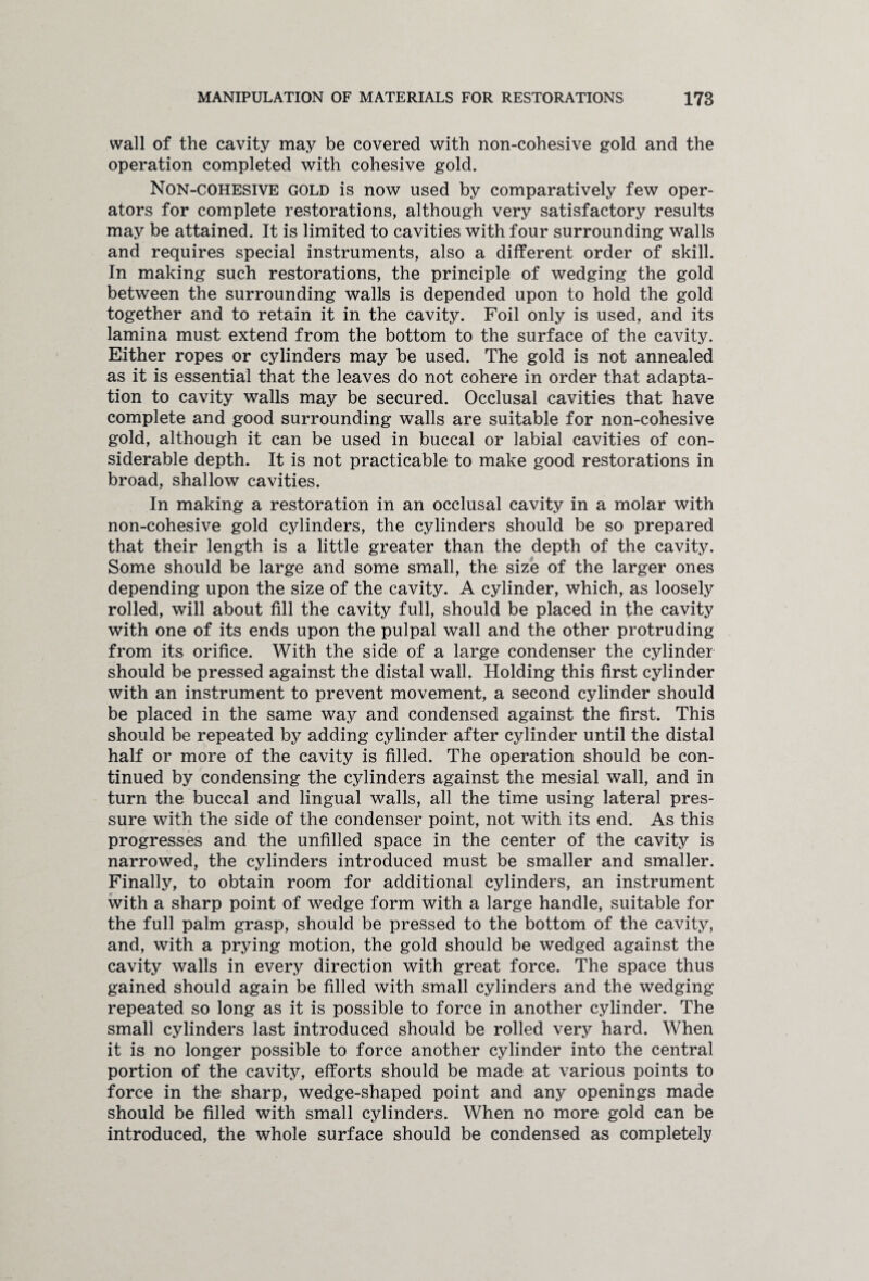 wall of the cavity may be covered with non-cohesive gold and the operation completed with cohesive gold. Non-cohesive gold is now used by comparatively few oper¬ ators for complete restorations, although very satisfactory results may be attained. It is limited to cavities with four surrounding walls and requires special instruments, also a different order of skill. In making such restorations, the principle of wedging the gold between the surrounding walls is depended upon to hold the gold together and to retain it in the cavity. Foil only is used, and its lamina must extend from the bottom to the surface of the cavity. Either ropes or cylinders may be used. The gold is not annealed as it is essential that the leaves do not cohere in order that adapta¬ tion to cavity walls may be secured. Occlusal cavities that have complete and good surrounding walls are suitable for non-cohesive gold, although it can be used in buccal or labial cavities of con¬ siderable depth. It is not practicable to make good restorations in broad, shallow cavities. In making a restoration in an occlusal cavity in a molar with non-cohesive gold cylinders, the cylinders should be so prepared that their length is a little greater than the depth of the cavity. Some should be large and some small, the size of the larger ones depending upon the size of the cavity. A cylinder, which, as loosely rolled, will about fill the cavity full, should be placed in the cavity with one of its ends upon the pulpal wall and the other protruding from its orifice. With the side of a large condenser the cylinder should be pressed against the distal wall. Holding this first cylinder with an instrument to prevent movement, a second cylinder should be placed in the same way and condensed against the first. This should be repeated by adding cylinder after cylinder until the distal half or more of the cavity is filled. The operation should be con¬ tinued by condensing the cylinders against the mesial wall, and in turn the buccal and lingual walls, all the time using lateral pres¬ sure with the side of the condenser point, not with its end. As this progresses and the unfilled space in the center of the cavity is narrowed, the cylinders introduced must be smaller and smaller. Finally, to obtain room for additional cylinders, an instrument with a sharp point of wedge form with a large handle, suitable for the full palm grasp, should be pressed to the bottom of the cavity, and, with a prying motion, the gold should be wedged against the cavity walls in every direction with great force. The space thus gained should again be filled with small cylinders and the wedging repeated so long as it is possible to force in another cylinder. The small cylinders last introduced should be rolled very hard. When it is no longer possible to force another cylinder into the central portion of the cavity, efforts should be made at various points to force in the sharp, wedge-shaped point and any openings made should be filled with small cylinders. When no more gold can be introduced, the whole surface should be condensed as completely