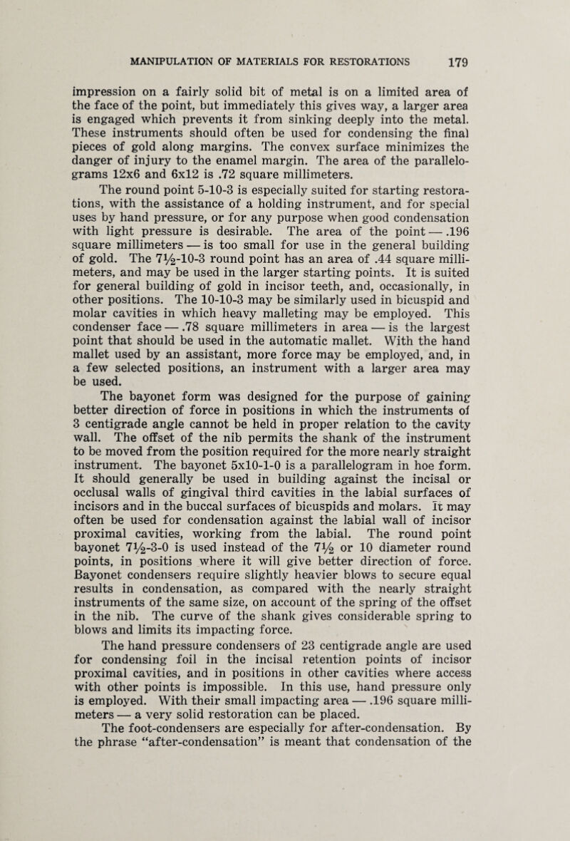 impression on a fairly solid bit of metal is on a limited area of the face of the point, but immediately this gives way, a larger area is engaged which prevents it from sinking deeply into the metal. These instruments should often be used for condensing the final pieces of gold along margins. The convex surface minimizes the danger of injury to the enamel margin. The area of the parallelo¬ grams 12x6 and 6x12 is .72 square millimeters. The round point 5-10-3 is especially suited for starting restora¬ tions, with the assistance of a holding instrument, and for special uses by hand pressure, or for any purpose when good condensation with light pressure is desirable. The area of the point — .196 square millimeters — is too small for use in the general building of gold. The 71/^-10-3 round point has an area of .44 square milli¬ meters, and may be used in the larger starting points. It is suited for general building of gold in incisor teeth, and, occasionally, in other positions. The 10-10-3 may be similarly used in bicuspid and molar cavities in which heavy malleting may be employed. This condenser face — .78 square millimeters in area — is the largest point that should be used in the automatic mallet. With the hand mallet used by an assistant, more force may be employed, and, in a few selected positions, an instrument with a larger area may be used. The bayonet form was designed for the purpose of gaining better direction of force in positions in which the instruments of 3 centigrade angle cannot be held in proper relation to the cavity wall. The offset of the nib permits the shank of the instrument to be moved from the position required for the more nearly straight instrument. The bayonet 5x10-1-0 is a parallelogram in hoe form. It should generally be used in building against the incisal or occlusal walls of gingival third cavities in the labial surfaces of incisors and in the buccal surfaces of bicuspids and molars. It may often be used for condensation against the labial wall of incisor proximal cavities, working from the labial. The round point bayonet 7%-3-0 is used instead of the 7% or 10 diameter round points, in positions where it will give better direction of force. Bayonet condensers require slightly heavier blows to secure equal results in condensation, as compared with the nearly straight instruments of the same size, on account of the spring of the offset in the nib. The curve of the shank gives considerable spring to blows and limits its impacting force. The hand pressure condensers of 23 centigrade angle are used for condensing foil in the incisal retention points of incisor proximal cavities, and in positions in other cavities where access with other points is impossible. In this use, hand pressure only is employed. With their small impacting area — .196 square milli¬ meters — a very solid restoration can be placed. The foot-condensers are especially for after-condensation. By the phrase “after-condensation” is meant that condensation of the
