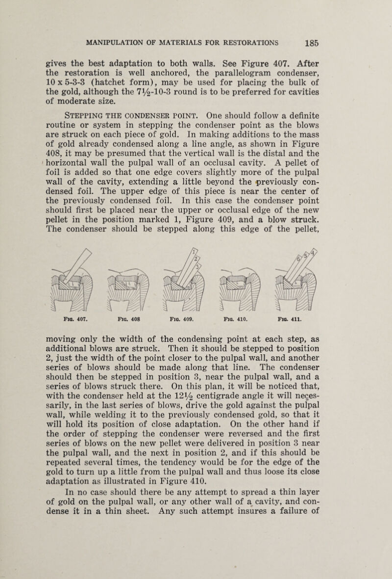 gives the best adaptation to both walls. See Figure 407. After the restoration is well anchored, the parallelogram condenser, 10x5-8-8 (hatchet form), may be used for placing the bulk of the gold, although the 7^-10-3 round is to be preferred for cavities of moderate size. Stepping the condenser point. One should follow a definite routine or system in stepping the condenser point as the blows are struck on each piece of gold. In making additions to the mass of gold already condensed along a line angle, as shown in Figure 408, it may be presumed that the vertical wall is the distal and the horizontal wall the pulpal wall of an occlusal cavity. A pellet of foil is added so that one edge covers slightly more of the pulpal wall of the cavity, extending a little beyond the previously con¬ densed foil. The upper edge of this piece is near the center of the previously condensed foil. In this case the condenser point should first be placed near the upper or occlusal edge of the new pellet in the position marked 1, Figure 409, and a blow struck. The condenser should be stepped along this edge of the pellet, * moving only the width of the condensing point at each step, as additional blows are struck. Then it should be stepped to position 2, just the width of the point closer to the pulpal wall, and another series of blows should be made along that line. The condenser should then be stepped in position 3, near the pulpal wall, and a series of blows struck there. On this plan, it will be noticed that, with the condenser held at the 121/2 centigrade angle it will neces¬ sarily, in the last series of blows, drive the gold against the pulpal wall, while welding it to the previously condensed gold, so that it will hold its position of close adaptation. On the other hand if the order of stepping the condenser were reversed and the first series of blows on the new pellet were delivered in position 3 near the pulpal wall, and the next in position 2, and if this should be repeated several times, the tendency would be for the edge of the gold to turn up a little from the pulpal wall and thus loose its close adaptation as illustrated in Figure 410. In no case should there be any attempt to spread a thin layer of gold on the pulpal wall, or any other wall of a cavity, and con¬ dense it in a thin sheet. Any such attempt insures a failure of