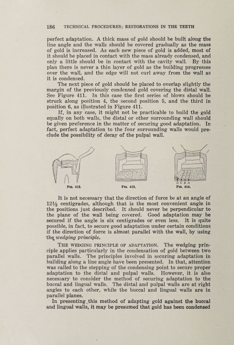 perfect adaptation. A thick mass of gold should be built along the line angle and the walls should be covered gradually as the mass of gold is increased. As each new piece of gold is added, most of it should be placed in contact with the mass already condensed, and only a little should be in contact with the cavity wall. By this plan there is never a thin layer of gold as the building progresses over the wall, and the edge will not curl away from the wall as it is condensed. The next piece of gold should be placed to overlap slightly the margin of the previously condensed gold covering the distal wall. See Figure 411. In this case the first series of blows should be struck along position 4, the second position 5, and the third in position 6, as illustrated in Figure 411. If, in any case, it might not be practicable to build the gold equally on both walls, the distal or other surrounding wall should be given preference in the matter of securing good adaptation. In fact, perfect adaptation to the four surrounding walls would pre¬ clude the possibility of decay of the pulpal wall. Fia. 414. It is not necessary that the direction of force be at an angle of 121/2 centigrades, although that is the most convenient angle in the positions just described. It should never be perpendicular to the plane of the wall being covered. Good adaptation may be secured if the angle is six centigrades or even less. It is quite possible, in fact, to secure good adaptation under certain conditions if the direction of force is almost parallel with the wall, by using th^ wedging principle. The wedging principle of adaptation. The wedging prin¬ ciple applies particularly in the condensation of gold between two parallel walls. The principles involved in securing adaptation in building along a line angle have been presented. In that, attention was called to the stepping of the condensing point to secure proper adaptation to the distal and pulpal walls. However, it is also necessary to consider the method of securing adaptation to the buccal and lingual walls. The distal and pulpal walls are at right angles to each other, while the buccal and lingual walls are in parallel planes. In presenting this method of adapting gold against the buccal and lingual walls, it may be presumed that gold has been condensed