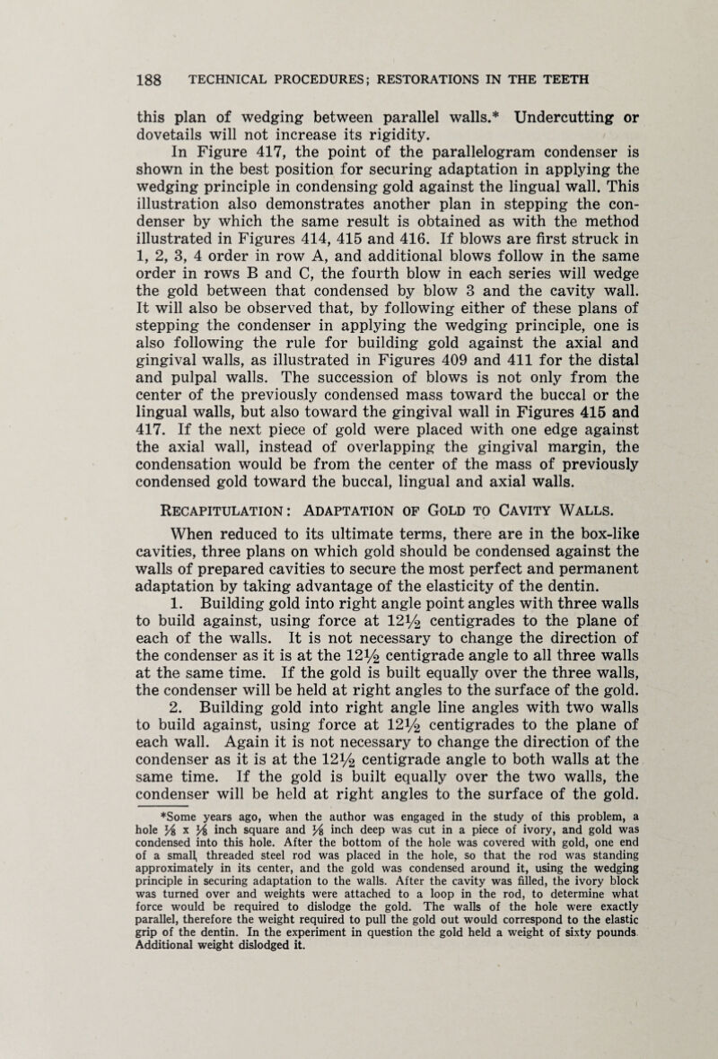 this plan of wedging between parallel walls.* Undercutting or dovetails will not increase its rigidity. In Figure 417, the point of the parallelogram condenser is shown in the best position for securing adaptation in applying the wedging principle in condensing gold against the lingual wall. This illustration also demonstrates another plan in stepping the con¬ denser by which the same result is obtained as with the method illustrated in Figures 414, 415 and 416. If blows are first struck in 1, 2, 3, 4 order in row A, and additional blows follow in the same order in rows B and C, the fourth blow in each series will wedge the gold between that condensed by blow 3 and the cavity wall. It will also be observed that, by following either of these plans of stepping the condenser in applying the wedging principle, one is also following the rule for building gold against the axial and gingival walls, as illustrated in Figures 409 and 411 for the distal and pulpal walls. The succession of blows is not only from the center of the previously condensed mass toward the buccal or the lingual walls, but also toward the gingival wall in Figures 415 and 417. If the next piece of gold were placed with one edge against the axial wall, instead of overlapping the gingival margin, the condensation would be from the center of the mass of previously condensed gold toward the buccal, lingual and axial walls. Recapitulation: Adaptation of Gold to Cavity Walls. When reduced to its ultimate terms, there are in the box-like cavities, three plans on which gold should be condensed against the walls of prepared cavities to secure the most perfect and permanent adaptation by taking advantage of the elasticity of the dentin. 1. Building gold into right angle point angles with three walls to build against, using force at 121/2 centigrades to the plane of each of the walls. It is not necessary to change the direction of the condenser as it is at the 121/2 centigrade angle to all three walls at the same time. If the gold is built equally over the three walls, the condenser will be held at right angles to the surface of the gold. 2. Building gold into right angle line angles with two walls to build against, using force at 121/2 centigrades to the plane of each wall. Again it is not necessary to change the direction of the condenser as it is at the 121/2 centigrade angle to both walls at the same time. If the gold is built equally over the two walls, the condenser will be held at right angles to the surface of the gold. ♦Some years ago, when the author was engaged in the study of this problem, a hole l/i x J/i inch square and J4 inch deep was cut in a piece of ivory, and gold was condensed into this hole. After the bottom of the hole was covered with gold, one end of a small, threaded steel rod was placed in the hole, so that the rod was standing approximately in its center, and the gold was condensed around it, using the wedging principle in securing adaptation to the walls. After the cavity was filled, the ivory block was turned over and weights were attached to a loop in the rod, to determine what force would be required to dislodge the gold. The walls of the hole were exactly parallel, therefore the weight required to pull the gold out would correspond to the elastic grip of the dentin. In the experiment in question the gold held a weight of sixty pounds Additional weight dislodged it.