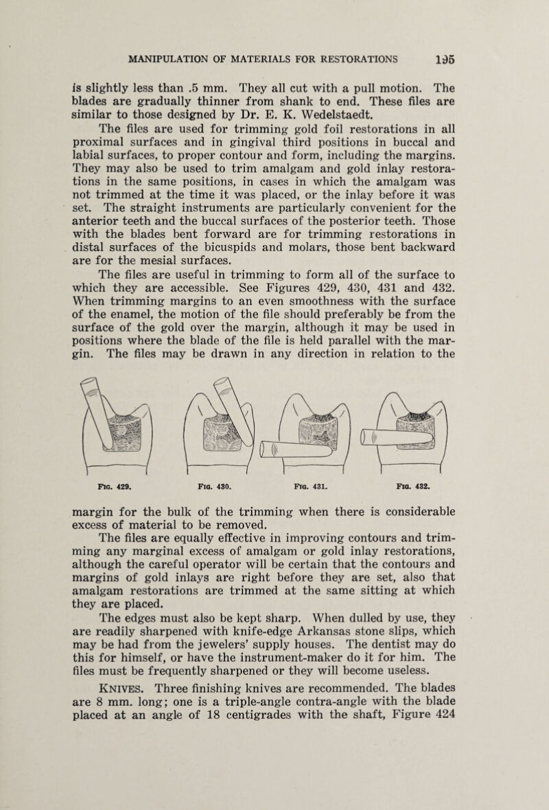 is slightly less than .5 mm. They all cut with a pull motion. The blades are gradually thinner from shank to end. These files are similar to those designed by Dr. E. K. Wedelstaedt. The files are used for trimming gold foil restorations in all proximal surfaces and in gingival third positions in buccal and labial surfaces, to proper contour and form, including the margins. They may also be used to trim amalgam and gold inlay restora¬ tions in the same positions, in cases in which the amalgam was not trimmed at the time it was placed, or the inlay before it was set. The straight instruments are particularly convenient for the anterior teeth and the buccal surfaces of the posterior teeth. Those with the blades bent forward are for trimming restorations in distal surfaces of the bicuspids and molars, those bent backward are for the mesial surfaces. The files are useful in trimming to form all of the surface to which they are accessible. See Figures 429, 430, 431 and 432. When trimming margins to an even smoothness with the surface of the enamel, the motion of the file should preferably be from the surface of the gold over the margin, although it may be used in positions where the blade of the file is held parallel with the mar¬ gin. The files may be drawn in any direction in relation to the Fig. 429. Fig. 431. margin for the bulk of the trimming when there is considerable excess of material to be removed. The files are equally effective in improving contours and trim¬ ming any marginal excess of amalgam or gold inlay restorations, although the careful operator will be certain that the contours and margins of gold inlays are right before they are set, also that amalgam restorations are trimmed at the same sitting at which they are placed. The edges must also be kept sharp. When dulled by use, they are readily sharpened with knife-edge Arkansas stone slips, which may be had from the jewelers’ supply houses. The dentist may do this for himself, or have the instrument-maker do it for him. The files must be frequently sharpened or they will become useless. Knives. Three finishing knives are recommended. The blades are 8 mm. long; one is a triple-angle contra-angle with the blade placed at an angle of 18 centigrades with the shaft, Figure 424