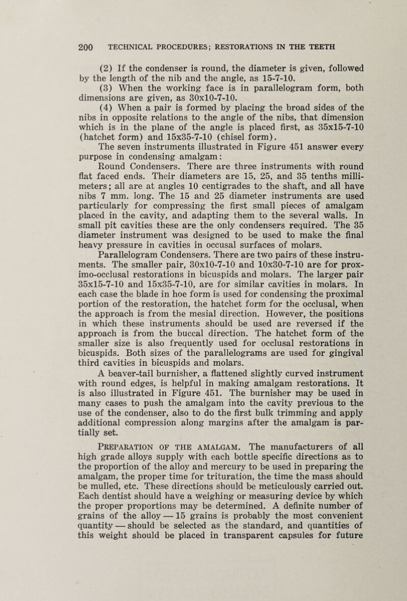(2) If the condenser is round, the diameter is given, followed by the length of the nib and the angle, as 15-7-10. (3) When the working face is in parallelogram form, both dimensions are given, as 30x10-7-10. (4) When a pair is formed by placing the broad sides of the nibs in opposite relations to the angle of the nibs, that dimension which is in the plane of the angle is placed first, as 35x15-7-10 (hatchet form) and 15x35-7-10 (chisel form). The seven instruments illustrated in Figure 451 answer every purpose in condensing amalgam: Round Condensers. There are three instruments with round flat faced ends. Their diameters are 15, 25, and 35 tenths milli¬ meters; all are at angles 10 centigrades to the shaft, and all have nibs 7 mm. long. The 15 and 25 diameter instruments are used particularly for compressing the first small pieces of amalgam placed in the cavity, and adapting them to the several walls. In small pit cavities these are the only condensers required. The 35 diameter instrument was designed to be used to make the final heavy pressure in cavities in occusal surfaces of molars. Parallelogram Condensers. There are two pairs of these instru¬ ments. The smaller pair, 30x10-7-10 and 10x30-7-10 are for prox¬ imo-occlusal restorations in bicuspids and molars. The larger pair 35x15-7-10 and 15x35-7-10, are for similar cavities in molars. In each case the blade in hoe form is used for condensing the proximal portion of the restoration, the hatchet form for the occlusal, when the approach is from the mesial direction. However, the positions in which these instruments should be used are reversed if the approach is from the buccal direction. The hatchet form of the smaller size is also frequently used for occlusal restorations in bicuspids. Both sizes of the parallelograms are used for gingival third cavities in bicuspids and molars. A beaver-tail burnisher, a flattened slightly curved instrument with round edges, is helpful in making amalgam restorations. It is also illustrated in Figure 451. The burnisher may be used in many cases to push the amalgam into the cavity previous to the use of the condenser, also to do the first bulk trimming and apply additional compression along margins after the amalgam is par¬ tially set. Preparation of the amalgam. The manufacturers of all high grade alloys supply with each bottle specific directions as to the proportion of the alloy and mercury to be used in preparing the amalgam, the proper time for trituration, the time the mass should be mulled, etc. These directions should be meticulously carried out. Each dentist should have a weighing or measuring device by which the proper proportions may be determined. A definite number of grains of the alloy —15 grains is probably the most convenient quantity — should be selected as the standard, and quantities of this weight should be placed in transparent capsules for future