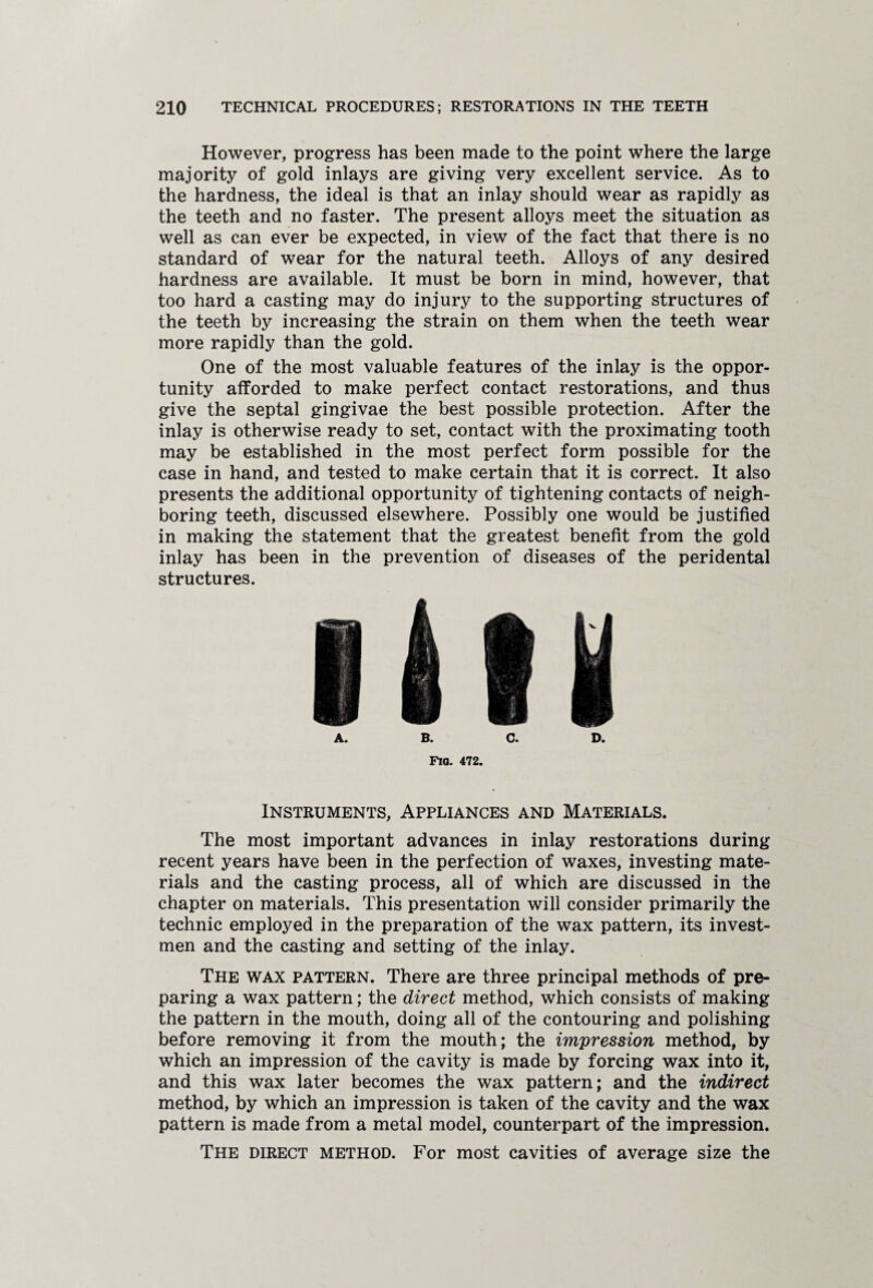 However, progress has been made to the point where the large majority of gold inlays are giving very excellent service. As to the hardness, the ideal is that an inlay should wear as rapidly as the teeth and no faster. The present alloys meet the situation as well as can ever be expected, in view of the fact that there is no standard of wear for the natural teeth. Alloys of any desired hardness are available. It must be born in mind, however, that too hard a casting may do injury to the supporting structures of the teeth by increasing the strain on them when the teeth wear more rapidly than the gold. One of the most valuable features of the inlay is the oppor¬ tunity afforded to make perfect contact restorations, and thus give the septal gingivae the best possible protection. After the inlay is otherwise ready to set, contact with the proximating tooth may be established in the most perfect form possible for the case in hand, and tested to make certain that it is correct. It also presents the additional opportunity of tightening contacts of neigh¬ boring teeth, discussed elsewhere. Possibly one would be justified in making the statement that the greatest benefit from the gold inlay has been in the prevention of diseases of the peridental structures. A. B. C. D. Fia. 472. Instruments, Appliances and Materials. The most important advances in inlay restorations during recent years have been in the perfection of waxes, investing mate¬ rials and the casting process, all of which are discussed in the chapter on materials. This presentation will consider primarily the technic employed in the preparation of the wax pattern, its invest- men and the casting and setting of the inlay. The wax pattern. There are three principal methods of pre¬ paring a wax pattern; the direct method, which consists of making the pattern in the mouth, doing all of the contouring and polishing before removing it from the mouth; the impression method, by which an impression of the cavity is made by forcing wax into it, and this wax later becomes the wax pattern; and the indirect method, by which an impression is taken of the cavity and the wax pattern is made from a metal model, counterpart of the impression. The direct method. For most cavities of average size the