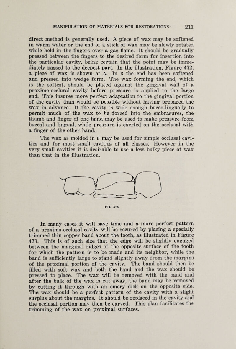 direct method is generally used. A piece of wax may be softened in warm water or the end of a stick of wax may be slowly rotated while held in the fingers over a gas flame. It should be gradually pressed between the fingers to the desired form for insertion into the particular cavity, being certain that the point may be imme¬ diately passed to the deepest part. In the illustration, Figure 472, a piece of wax is shown at A. In B the end has been softened and pressed into wedge form. The wax forming the end, which is the softest, should be placed against the gingival wall of a proximo-occlusal cavity before pressure is applied to the large end. This insures more perfect adaptation to the gingival portion of the cavity than would be possible without having prepared the wax in advance. If the cavity is wide enough bucco-lingually to permit much of the wax to be forced into the embrasures, the thumb and finger of one hand may be used to make pressure from buccal and lingual, while pressure is exerted on the occlusal with a finger of the other hand. The wax as molded in B may be used for simple occlusal cavi¬ ties and for most small cavities of all classes. However in the very small cavities it is desirable to use a less bulky piece of wax than that in the illustration. In many cases it will save time and a more perfect pattern of a proximo-occlusal cavity will be secured by placing a specially trimmed thin copper band about the tooth, as illustrated in Figure 473. This is of such size that the edge will be slightly engaged between the marginal ridges of the opposite surface of the tooth for which the pattern is to be made and its neighbor, while the band is sufficiently large to stand slightly away from the margins of the proximal portion of the cavity. The band should then be filled with soft wax and both the band and the wax should be pressed to place. The wax will be removed with the band and after the bulk of the wax is cut away, the band may be removed by cutting it through with an emery disk on the opposite side. The wax should be a perfect pattern of the cavity with a slight surplus about the margins. It should be replaced in the cavity and the occlusal portion may then be carved. This plan facilitates the trimming of the wax on proximal surfaces.