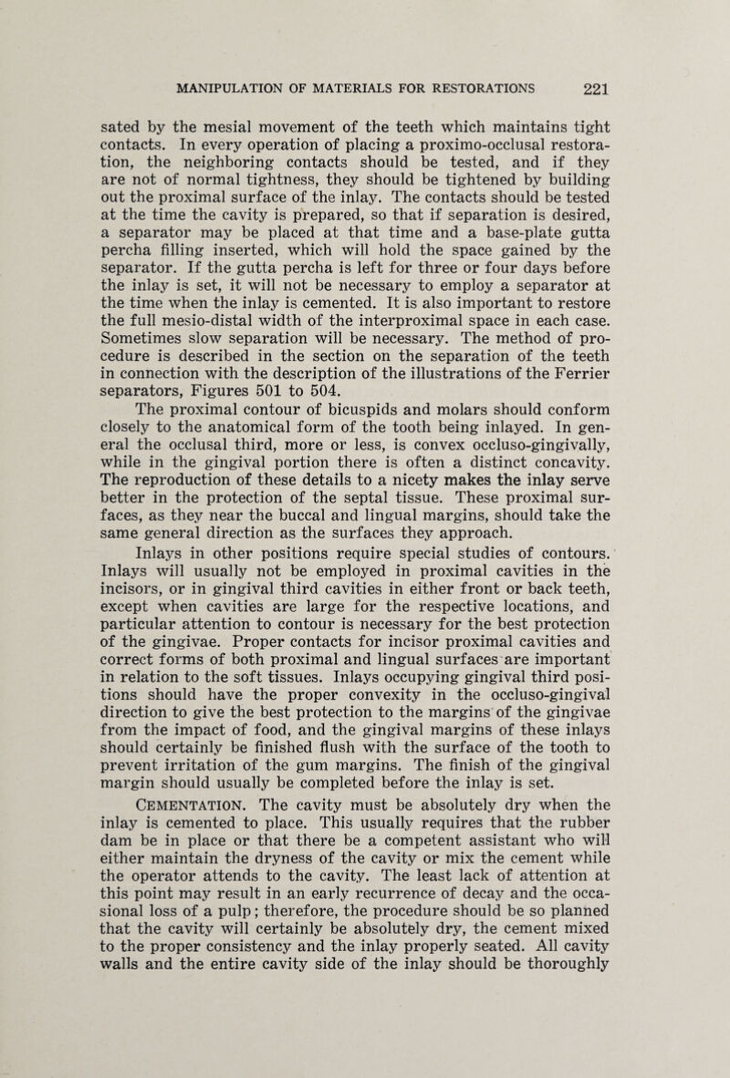 sated by the mesial movement of the teeth which maintains tight contacts. In every operation of placing a proximo-occlusal restora¬ tion, the neighboring contacts should be tested, and if they are not of normal tightness, they should be tightened by building out the proximal surface of the inlay. The contacts should be tested at the time the cavity is prepared, so that if separation is desired, a separator may be placed at that time and a base-plate gutta percha filling inserted, which will hold the space gained by the separator. If the gutta percha is left for three or four days before the inlay is set, it will not be necessary to employ a separator at the time when the inlay is cemented. It is also important to restore the full mesio-distal width of the interproximal space in each case. Sometimes slow separation will be necessary. The method of pro¬ cedure is described in the section on the separation of the teeth in connection with the description of the illustrations of the Ferrier separators, Figures 501 to 504. The proximal contour of bicuspids and molars should conform closely to the anatomical form of the tooth being inlayed. In gen¬ eral the occlusal third, more or less, is convex occluso-gingivally, while in the gingival portion there is often a distinct concavity. The reproduction of these details to a nicety makes the inlay serve better in the protection of the septal tissue. These proximal sur¬ faces, as they near the buccal and lingual margins, should take the same general direction as the surfaces they approach. Inlays in other positions require special studies of contours. Inlays will usually not be employed in proximal cavities in the incisors, or in gingival third cavities in either front or back teeth, except when cavities are large for the respective locations, and particular attention to contour is necessary for the best protection of the gingivae. Proper contacts for incisor proximal cavities and correct forms of both proximal and lingual surfaces are important in relation to the soft tissues. Inlays occupying gingival third posi¬ tions should have the proper convexity in the occluso-gingival direction to give the best protection to the margins of the gingivae from the impact of food, and the gingival margins of these inlays should certainly be finished flush with the surface of the tooth to prevent irritation of the gum margins. The finish of the gingival margin should usually be completed before the inlay is set. Cementation. The cavity must be absolutely dry when the inlay is cemented to place. This usually requires that the rubber dam be in place or that there be a competent assistant who will either maintain the dryness of the cavity or mix the cement while the operator attends to the cavity. The least lack of attention at this point may result in an early recurrence of decay and the occa¬ sional loss of a pulp; therefore, the procedure should be so planned that the cavity will certainly be absolutely dry, the cement mixed to the proper consistency and the inlay properly seated. All cavity walls and the entire cavity side of the inlay should be thoroughly