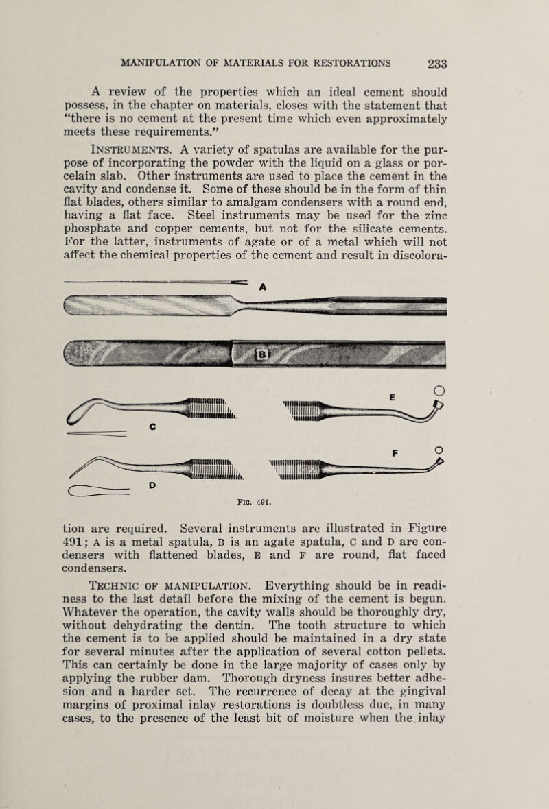 A review of the properties which an ideal cement should possess, in the chapter on materials, closes with the statement that “there is no cement at the present time which even approximately meets these requirements.” Instruments. A variety of spatulas are available for the pur¬ pose of incorporating the powder with the liquid on a glass or por¬ celain slab. Other instruments are used to place the cement in the cavity and condense it. Some of these should be in the form of thin flat blades, others similar to amalgam condensers with a round end, having a flat face. Steel instruments may be used for the zinc phosphate and copper cements, but not for the silicate cements. For the latter, instruments of agate or of a metal which will not affect the chemical properties of the cement and result in discolora- A tion are required. Several instruments are illustrated in Figure 491; A is a metal spatula, B is an agate spatula, c and D are con¬ densers with flattened blades, E and F are round, flat faced condensers. Technic of manipulation. Everything should be in readi¬ ness to the last detail before the mixing of the cement is begun. Whatever the operation, the cavity walls should be thoroughly dry, without dehydrating the dentin. The tooth structure to which the cement is to be applied should be maintained in a dry state for several minutes after the application of several cotton pellets. This can certainly be done in the large majority of cases only by applying the rubber dam. Thorough dryness insures better adhe¬ sion and a harder set. The recurrence of decay at the gingival margins of proximal inlay restorations is doubtless due, in many cases, to the presence of the least bit of moisture when the inlay