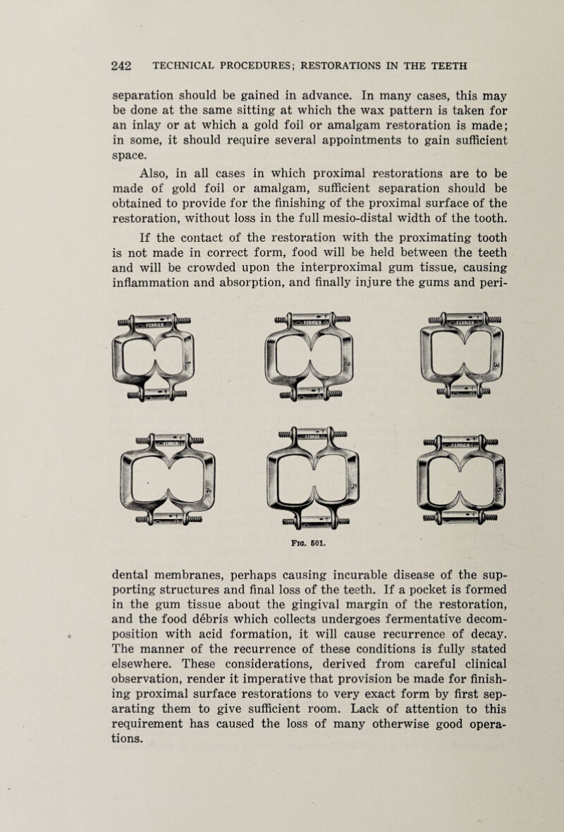 separation should be gained in advance. In many cases, this may be done at the same sitting at which the wax pattern is taken for an inlay or at which a gold foil or amalgam restoration is made; in some, it should require several appointments to gain sufficient space. Also, in all cases in which proximal restorations are to be made of gold foil or amalgam, sufficient separation should be obtained to provide for the finishing of the proximal surface of the restoration, without loss in the full mesio-distal width of the tooth. If the contact of the restoration with the proximating tooth is not made in correct form, food will be held between the teeth and will be crowded upon the interproximal gum tissue, causing inflammation and absorption, and finally injure the gums and peri- FlG. 601. dental membranes, perhaps causing incurable disease of the sup¬ porting structures and final loss of the teeth. If a pocket is formed in the gum tissue about the gingival margin of the restoration, and the food debris which collects undergoes fermentative decom¬ position with acid formation, it will cause recurrence of decay. The manner of the recurrence of these conditions is fully stated elsewhere. These considerations, derived from careful clinical observation, render it imperative that provision be made for finish¬ ing proximal surface restorations to very exact form by first sep¬ arating them to give sufficient room. Lack of attention to this requirement has caused the loss of many otherwise good opera¬ tions.