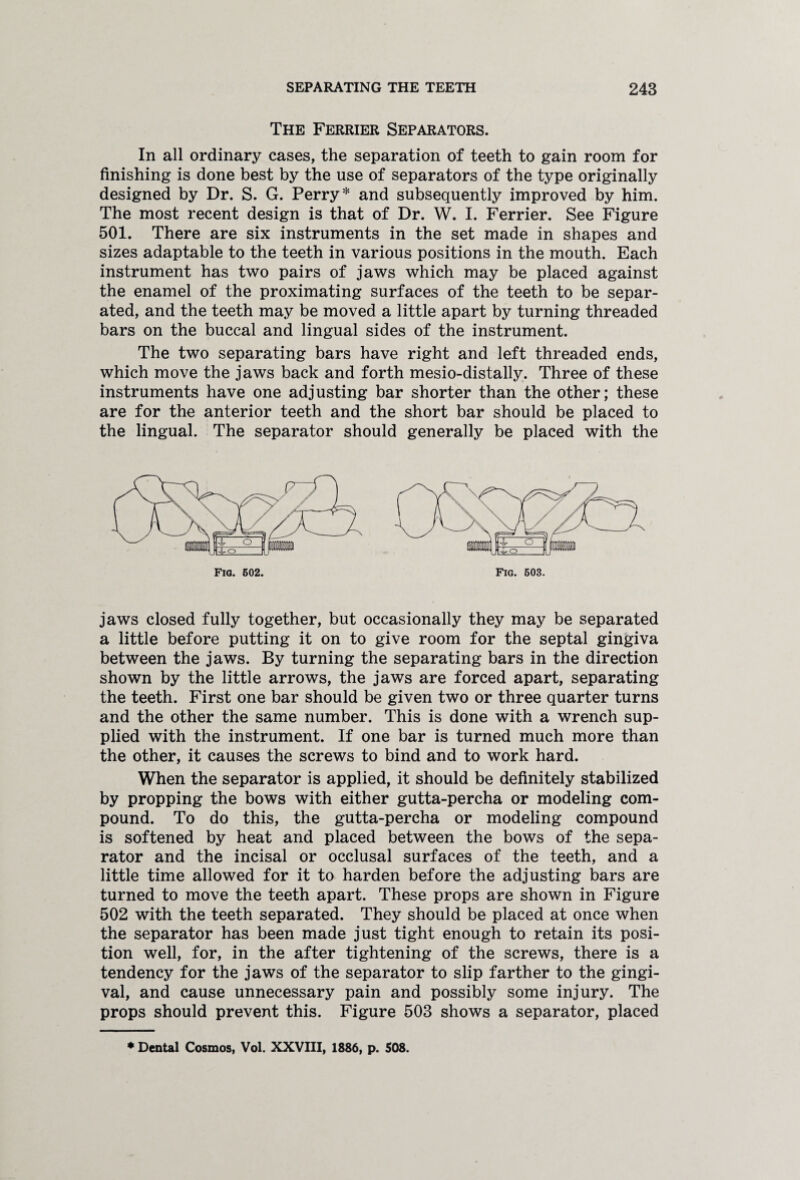 The Ferrier Separators. In all ordinary cases, the separation of teeth to gain room for finishing is done best by the use of separators of the type originally designed by Dr. S. G. Perry* and subsequently improved by him. The most recent design is that of Dr. W. I. Ferrier. See Figure 501. There are six instruments in the set made in shapes and sizes adaptable to the teeth in various positions in the mouth. Each instrument has two pairs of jaws which may be placed against the enamel of the proximating surfaces of the teeth to be separ¬ ated, and the teeth may be moved a little apart by turning threaded bars on the buccal and lingual sides of the instrument. The two separating bars have right and left threaded ends, which move the jaws back and forth mesio-distally. Three of these instruments have one adjusting bar shorter than the other; these are for the anterior teeth and the short bar should be placed to the lingual. The separator should generally be placed with the jaws closed fully together, but occasionally they may be separated a little before putting it on to give room for the septal gingiva between the jaws. By turning the separating bars in the direction shown by the little arrows, the jaws are forced apart, separating the teeth. First one bar should be given two or three quarter turns and the other the same number. This is done with a wrench sup¬ plied with the instrument. If one bar is turned much more than the other, it causes the screws to bind and to work hard. When the separator is applied, it should be definitely stabilized by propping the bows with either gutta-percha or modeling com¬ pound. To do this, the gutta-percha or modeling compound is softened by heat and placed between the bows of the sepa¬ rator and the incisal or occlusal surfaces of the teeth, and a little time allowed for it to harden before the adjusting bars are turned to move the teeth apart. These props are shown in Figure 502 with the teeth separated. They should be placed at once when the separator has been made just tight enough to retain its posi¬ tion well, for, in the after tightening of the screws, there is a tendency for the jaws of the separator to slip farther to the gingi¬ val, and cause unnecessary pain and possibly some injury. The props should prevent this. Figure 503 shows a separator, placed * Dental Cosmos, Vol. XXVIII, 1886, p. 508.