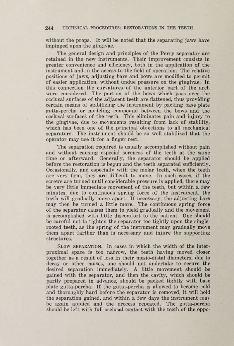 without the props. It will be noted that the separating jaws have impinged upon the gingivae. The general design and principles of the Perry separator are retained in the new instruments. Their improvement consists in greater convenience and efficiency, both in the application of the instrument and in the access to the field of operation. The relative positions of jaws, adjusting bars and bows are modified to permit of easier application, without undue pressure on the gingivae. In this connection the curvatures of the anterior part of the arch were considered. The portion of the bows which pass over the occlusal surfaces of the adjacent teeth are flattened, thus providing certain means of stabilizing the instrument by packing base plate gutta-percha or modeling compound between the bows and the occlusal surfaces of the teeth. This eliminates pain and injury to the gingivae, due to movements resulting from lack of stability, which has been one of the principal objections to all mechanical separators. The instrument should be so well stabilized that the operator may use it for a finger rest. The separation required is usually accomplished without pain and without causing especial soreness of the teeth at the same time or afterward. Generally, the separator should be applied before the restoration is begun and the teeth separated sufficiently. Occasionally, and especially with the molar teeth, when the teeth are very firm, they are difficult to move. In such cases, if the screws are turned until considerable pressure is applied, there may be very little immediate movement of the teeth, but within a few minutes, due to continuous spring force of the instrument, the teeth will gradually move apart. If necessary, the adjusting bars may then be turned a little more. The continuous spring force of the separator causes them to yield gradually and the movement is accomplished with little discomfort to the patient. One should be careful not to tighten the separator too tightly upon the single- rooted teeth, as the spring of the instrument may gradually move them apart farther than is necessary and injure the supporting structures. Slow separation. In cases in which the width of the inter- proximal space is too narrow, the teeth having moved closer together as a result of loss in their mesio-distal diameters, due to decay or other causes, one should not undertake to secure the desired separation immediately. A little movement should be gained with the separator, and then the cavity, which should be partly prepared in advance, should be packed tightly with base plate gutta-percha. If the gutta-percha is allowed to become cold and thoroughly hard before the separator is removed, it will hold the separation gained, and within a few days the instrument may be again applied and the process repeated. The gutta-percha should be left with full occlusal contact with the teeth of the oppo-