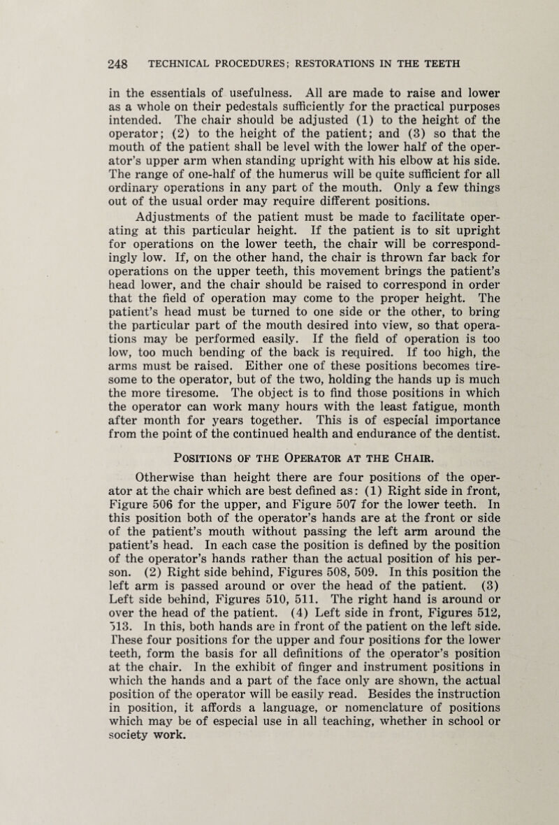 in the essentials of usefulness. All are made to raise and lower as a whole on their pedestals sufficiently for the practical purposes intended. The chair should be adjusted (1) to the height of the operator; (2) to the height of the patient; and (3) so that the mouth of the patient shall be level with the lower half of the oper¬ ator’s upper arm when standing upright with his elbow at his side. The range of one-half of the humerus will be quite sufficient for all ordinary operations in any part of the mouth. Only a few things out of the usual order may require different positions. Adjustments of the patient must be made to facilitate oper¬ ating at this particular height. If the patient is to sit upright for operations on the lower teeth, the chair will be correspond¬ ingly low. If, on the other hand, the chair is thrown far back for operations on the upper teeth, this movement brings the patient’s head lower, and the chair should be raised to correspond in order that the field of operation may come to the proper height. The patient’s head must be turned to one side or the other, to bring the particular part of the mouth desired into view, so that opera¬ tions may be performed easily. If the field of operation is too low, too much bending of the back is required. If too high, the arms must be raised. Either one of these positions becomes tire¬ some to the operator, but of the two, holding the hands up is much the more tiresome. The object is to find those positions in which the operator can work many hours with the least fatigue, month after month for years together. This is of especial importance from the point of the continued health and endurance of the dentist. Positions of the Operator at the Chair. Otherwise than height there are four positions of the oper¬ ator at the chair which are best defined as: (1) Right side in front, Figure 506 for the upper, and Figure 507 for the lower teeth. In this position both of the operator’s hands are at the front or side of the patient’s mouth without passing the left arm around the patient’s head. In each case the position is defined by the position of the operator’s hands rather than the actual position of his per¬ son. (2) Right side behind, Figures 508, 509. In this position the left arm is passed around or over the head of the patient. (3) Left side behind, Figures 510, 511. The right hand is around or over the head of the patient. (4) Left side in front, Figures 512, 513. In this, both hands are in front of the patient on the left side. These four positions for the upper and four positions for the lower teeth, form the basis for all definitions of the operator’s position at the chair. In the exhibit of finger and instrument positions in which the hands and a part of the face only are shown, the actual position of the operator will be easily read. Besides the instruction in position, it affords a language, or nomenclature of positions which may be of especial use in all teaching, whether in school or society work.