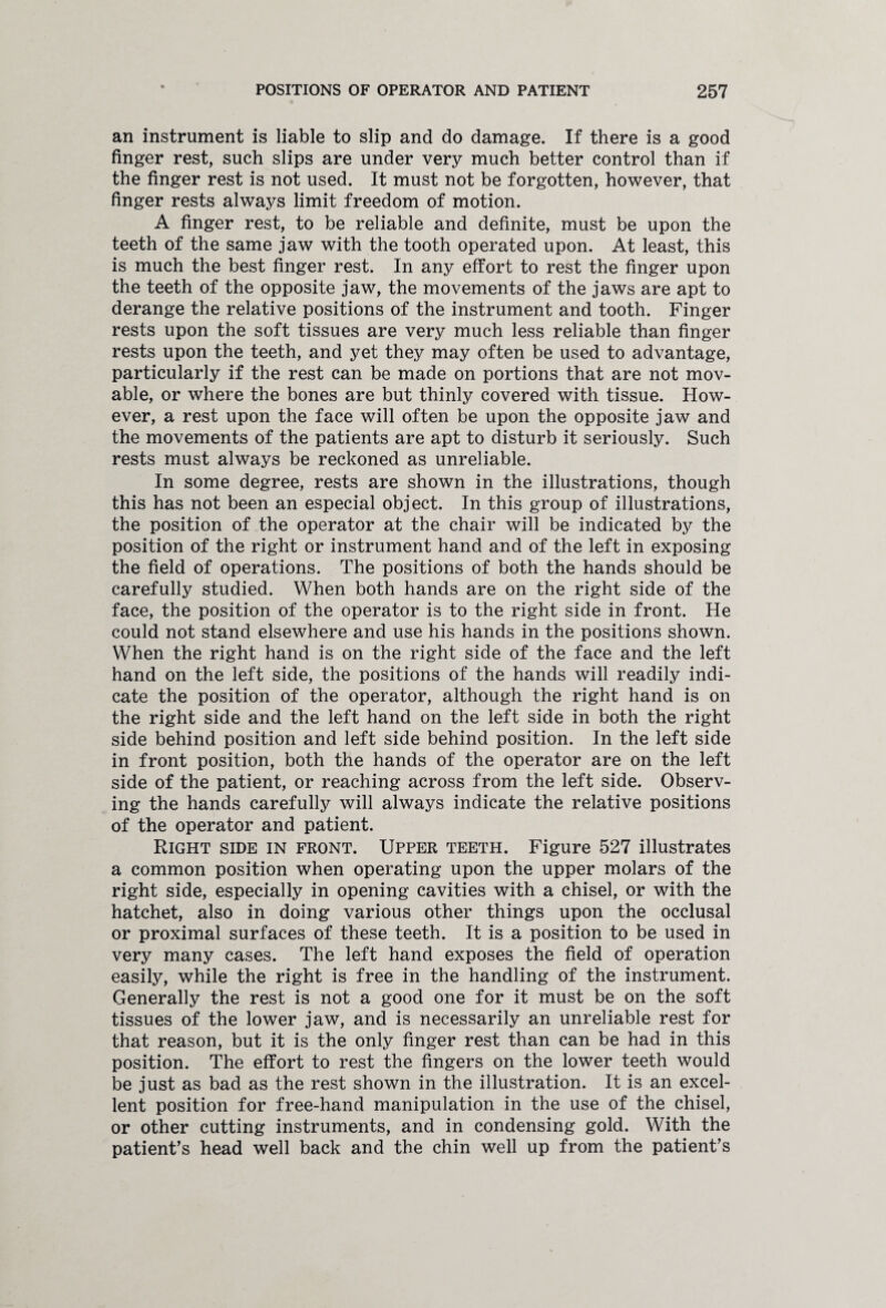 an instrument is liable to slip and do damage. If there is a good finger rest, such slips are under very much better control than if the finger rest is not used. It must not be forgotten, however, that finger rests always limit freedom of motion. A finger rest, to be reliable and definite, must be upon the teeth of the same jaw with the tooth operated upon. At least, this is much the best finger rest. In any effort to rest the finger upon the teeth of the opposite jaw, the movements of the jaws are apt to derange the relative positions of the instrument and tooth. Finger rests upon the soft tissues are very much less reliable than finger rests upon the teeth, and yet they may often be used to advantage, particularly if the rest can be made on portions that are not mov¬ able, or where the bones are but thinly covered with tissue. How¬ ever, a rest upon the face will often be upon the opposite jaw and the movements of the patients are apt to disturb it seriously. Such rests must always be reckoned as unreliable. In some degree, rests are shown in the illustrations, though this has not been an especial object. In this group of illustrations, the position of the operator at the chair will be indicated by the position of the right or instrument hand and of the left in exposing the field of operations. The positions of both the hands should be carefully studied. When both hands are on the right side of the face, the position of the operator is to the right side in front. He could not stand elsewhere and use his hands in the positions shown. When the right hand is on the right side of the face and the left hand on the left side, the positions of the hands will readily indi¬ cate the position of the operator, although the right hand is on the right side and the left hand on the left side in both the right side behind position and left side behind position. In the left side in front position, both the hands of the operator are on the left side of the patient, or reaching across from the left side. Observ¬ ing the hands carefully will always indicate the relative positions of the operator and patient. Right side in front. Upper teeth. Figure 527 illustrates a common position when operating upon the upper molars of the right side, especially in opening cavities with a chisel, or with the hatchet, also in doing various other things upon the occlusal or proximal surfaces of these teeth. It is a position to be used in very many cases. The left hand exposes the field of operation easily, while the right is free in the handling of the instrument. Generally the rest is not a good one for it must be on the soft tissues of the lower jaw, and is necessarily an unreliable rest for that reason, but it is the only finger rest than can be had in this position. The effort to rest the fingers on the lower teeth would be just as bad as the rest shown in the illustration. It is an excel¬ lent position for free-hand manipulation in the use of the chisel, or other cutting instruments, and in condensing gold. With the patient’s head well back and the chin well up from the patient’s