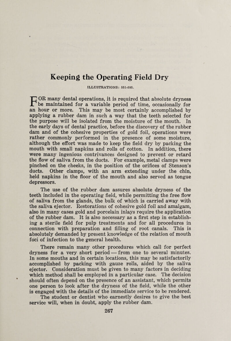 Keeping the Operating Field Dry ILLUSTRATIONS: 551-595. FOR many dental operations, it is required that absolute dryness be maintained for a variable period of time, occasionally for an hour or more. This may be most certainly accomplished by applying a rubber dam in such a way that the teeth selected for the purpose will be isolated from the moisture of the mouth. In the early days of dental practice, before the discovery of the rubber dam and of the cohesive properties of gold foil, operations were rather commonly performed in the presence of some moisture, although the effort was made to keep the field dry by packing the mouth with small napkins and rolls of cotton. In addition, there were many ingenious contrivances designed to prevent or retard the flow of saliva from the ducts. For example, metal clamps were pinched on the cheeks, in the position of the orifices of Stenson’s ducts. Other clamps, with an arm extending under the chin, held napkins in the floor of the mouth and also served as tongue depressors. The use of the rubber dam assures absolute dryness of the teeth included in the operating field, while permitting the free flow of saliva from the glands, the bulk of which is carried away with the saliva ejector. Restorations of cohesive gold foil and amalgam, also in many cases gold and porcelain inlays require the application of the rubber dam. It is also necessary as a first step in establish¬ ing a sterile field for pulp treatments and for all procedures in connection with preparation and filling of root canals. This is absolutely demanded by present knowledge of the relation of mouth foci of infection to the general health. There remain many other procedures which call for perfect dryness for a very short period — from one to several minutes. In some mouths and in certain locations, this may be satisfactorily accomplished by packing with gauze rolls, aided by the saliva ejector. Consideration must be given to many factors in deciding which method shall be employed in a particular case. The decision should often depend on the presence of an assistant, which permits one person to look after the dryness of the field, while the other is engaged with the details of the immediate service to be rendered. The student or dentist who earnestly desires to give the best service will, when in doubt, apply the rubber dam.