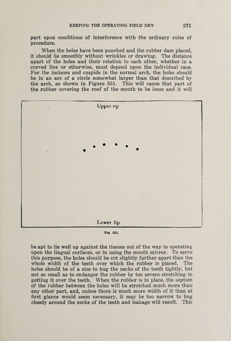 part upon conditions of interference with the ordinary rules of procedure. When the holes have been punched and the rubber dam placed, it should lie smoothly without wrinkles or drawing. The distance apart of the holes and their relation to each other, whether in a curved line or otherwise, must depend upon the individual case. For the incisors and cuspids in the normal arch, the holes should be in an arc of a circle somewhat larger than that described by the arch, as shown in Figure 551. This will cause that part of the rubber covering the roof of the mouth to be loose and it will be apt to lie well up against the tissues out of the way in operating upon the lingual surfaces, or in using the mouth mirror. To serve this purpose, the holes should be cut slightly farther apart than the whole width of the teeth over which the rubber is placed. The holes should be of a size to hug the necks of the teeth tightly, but not so small as to endanger the rubber by too severe stretching in getting it over the teeth. When the rubber is in place, the septum of the rubber between the holes will be stretched much more than any other part, and, unless there is much more width of it than at first glance would seem necessary, it may be too narrow to hug closely around the necks of the teeth and leakage will result. This