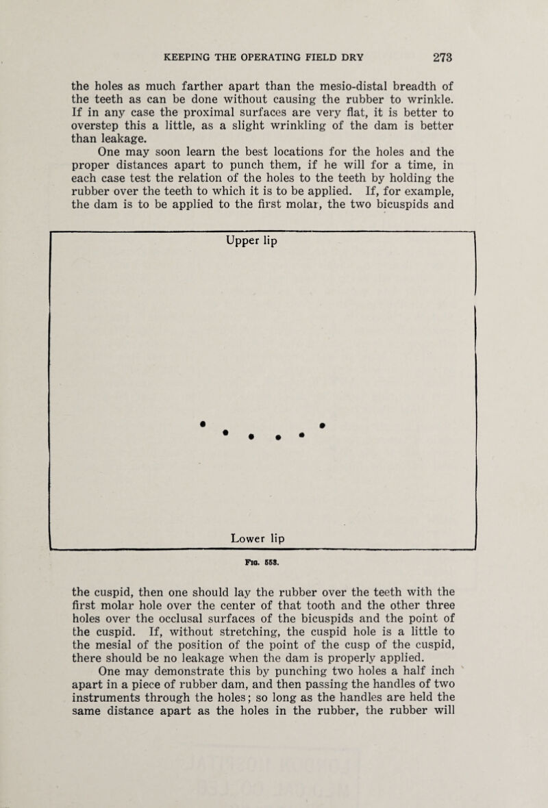 the holes as much farther apart than the mesio-distal breadth of the teeth as can be done without causing the rubber to wrinkle. If in any case the proximal surfaces are very flat, it is better to overstep this a little, as a slight wrinkling of the dam is better than leakage. One may soon learn the best locations for the holes and the proper distances apart to punch them, if he will for a time, in each case test the relation of the holes to the teeth by holding the rubber over the teeth to which it is to be applied. If, for example, the dam is to be applied to the first molar, the two bicuspids and Upper lip Lower lip FlO. 653. the cuspid, then one should lay the rubber over the teeth with the first molar hole over the center of that tooth and the other three holes over the occlusal surfaces of the bicuspids and the point of the cuspid. If, without stretching, the cuspid hole is a little to the mesial of the position of the point of the cusp of the cuspid, there should be no leakage when the dam is properly applied. One may demonstrate this by punching two holes a half inch apart in a piece of rubber dam, and then passing the handles of two instruments through the holes; so long as the handles are held the same distance apart as the holes in the rubber, the rubber will