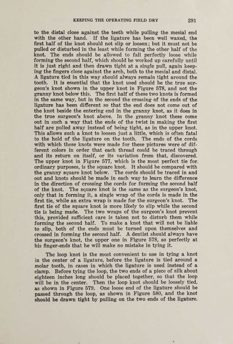 to the distal close against the teeth while pulling the mesial end with the other hand. If the ligature has been well waxed, the first half of the knot should not slip or loosen; but it must not be pulled or disturbed in the least while forming the other half of the knot. The ends should be allowed to fall perfectly loose while forming the second half, which should be worked up carefully until it is just right and then drawn tight at a single pull, again keep¬ ing the fingers close against the arch, both to the mesial and distal. A ligature tied in this way should always remain tight around the tooth. It is essential that the knot used should be the true sur¬ geon’s knot shown in the upper knot in Figure 578, and not the granny knot below this. The first half of these two knots is formed in the same way, but in the second the crossing of the ends of the ligature has been different so that the end does not come out of the knot beside the entering end in the granny knot, as it does in the true surgeon’s knot above. In the granny knot these come out in such a way that the ends of the twist in making the first half are pulled away instead of being tight, as in the upper knot. This allows such a knot to loosen just a little, which is often fatal to the hold of the ligature on the tooth. The ends of the cords with which these knots were made for these pictures were of dif¬ ferent colors in order that each thread could be traced through and its return on itself, or its variation from that, discovered. The upper knot in Figure 577, which is the most perfect tie for, ordinary purposes, is the square knot. It should be compared with the granny square knot below. The cords should be traced in and out and knots should be made in each way to learn the difference in the direction of crossing the cords for forming the second half of the knot. The square knot is the same as the surgeon’s knot, only that in forming it, a single wrap of the cords is made in the first tie, while an extra wrap is made for the surgeon’s knot. The first tie of the square knot is more likely to slip while the second tie is being made. The two wraps of the surgeon’s knot prevent this, provided sufficient care is taken not to disturb them while forming the second half. To make a knot that will not be liable to slip, both of the ends must be turned upon themselves and crossed in forming the second half. A dentist should always have the surgeon’s knot, the upper one in Figure 578, so perfectly at his finger-ends that he will make no mistake in tying it. The loop knot is the most convenient to use in tying a knot in the center of a ligature, before the ligature is tied around a molar tooth, in cases in which the ligature is used instead of a clamp. Before tying the loop, the two ends of a piece of silk about eighteen inches long should be placed together, so that the loop will be in the center. Then the loop knot should be loosely tied, as shown in Figure 579. One loose end of the ligature should be passed through the loop, as shown in Figure 580, and the knot should be drawn tight by pulling on the two ends of the ligature.