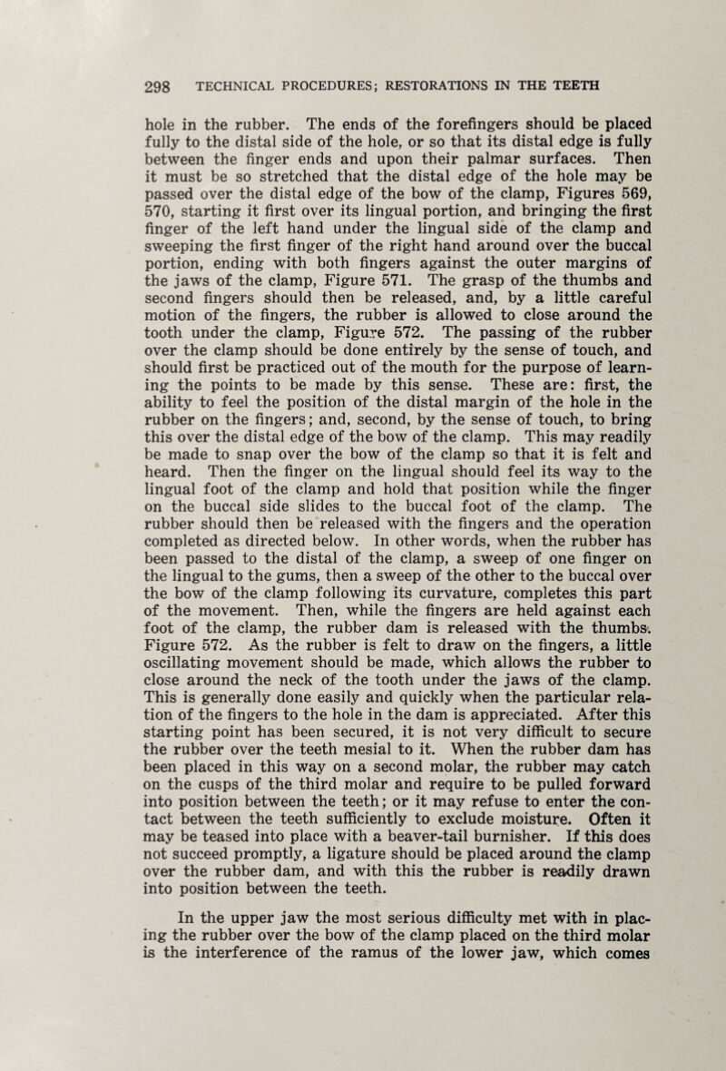 hole in the rubber. The ends of the forefingers should be placed fully to the distal side of the hole, or so that its distal edge is fully between the finger ends and upon their palmar surfaces. Then it must be so stretched that the distal edge of the hole may be passed over the distal edge of the bow of the clamp, Figures 569, 570, starting it first over its lingual portion, and bringing the first finger of the left hand under the lingual side of the clamp and sweeping the first finger of the right hand around over the buccal portion, ending with both fingers against the outer margins of the jaws of the clamp, Figure 571. The grasp of the thumbs and second fingers should then be released, and, by a little careful motion of the fingers, the rubber is allowed to close around the tooth under the clamp, Figure 572. The passing of the rubber over the clamp should be done entirely by the sense of touch, and should first be practiced out of the mouth for the purpose of learn¬ ing the points to be made by this sense. These are: first, the ability to feel the position of the distal margin of the hole in the rubber on the fingers; and, second, by the sense of touch, to bring this over the distal edge of the bow of the clamp. This may readily be made to snap over the bow of the clamp so that it is felt and heard. Then the finger on the lingual should feel its way to the lingual foot of the clamp and hold that position while the finger on the buccal side slides to the buccal foot of the clamp. The rubber should then be released with the fingers and the operation completed as directed below. In other words, when the rubber has been passed to the distal of the clamp, a sweep of one finger on the lingual to the gums, then a sweep of the other to the buccal over the bow of the clamp following its curvature, completes this part of the movement. Then, while the fingers are held against each foot of the clamp, the rubber dam is released with the thumbs. Figure 572. As the rubber is felt to draw on the fingers, a little oscillating movement should be made, which allows the rubber to close around the neck of the tooth under the jaws of the clamp. This is generally done easily and quickly when the particular rela¬ tion of the fingers to the hole in the dam is appreciated. After this starting point has been secured, it is not very difficult to secure the rubber over the teeth mesial to it. When the rubber dam has been placed in this way on a second molar, the rubber may catch on the cusps of the third molar and require to be pulled forward into position between the teeth; or it may refuse to enter the con¬ tact between the teeth sufficiently to exclude moisture. Often it may be teased into place with a beaver-tail burnisher. If this does not succeed promptly, a ligature should be placed around the clamp over the rubber dam, and with this the rubber is readily drawn into position between the teeth. In the upper jaw the most serious difficulty met with in plac¬ ing the rubber over the bow of the clamp placed on the third molar is the interference of the ramus of the lower jaw, which comes