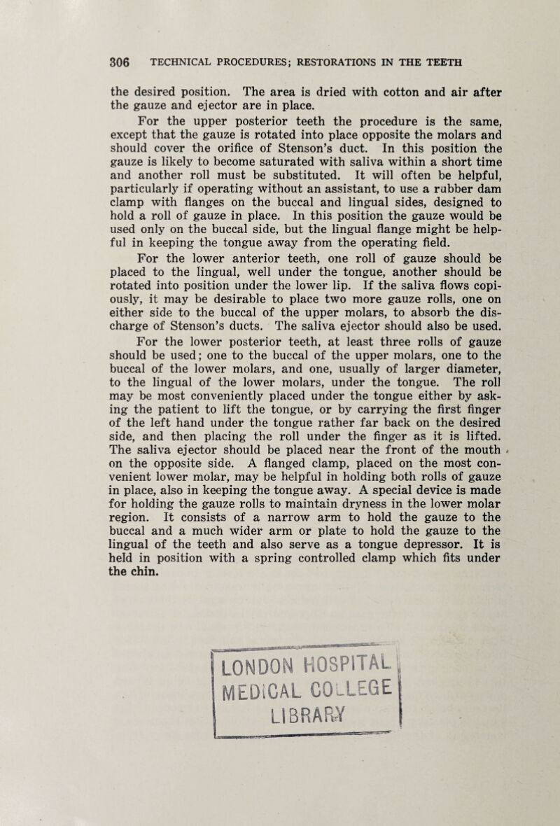 the desired position. The area is dried with cotton and air after the gauze and ejector are in place. For the upper posterior teeth the procedure is the same, except that the gauze is rotated into place opposite the molars and should cover the orifice of Stenson’s duct. In this position the gauze is likely to become saturated with saliva within a short time and another roll must be substituted. It will often be helpful, particularly if operating without an assistant, to use a rubber dam clamp with flanges on the buccal and lingual sides, designed to hold a roll of gauze in place. In this position the gauze would be used only on the buccal side, but the lingual flange might be help¬ ful in keeping the tongue away from the operating field. For the lower anterior teeth, one roll of gauze should be placed to the lingual, well under the tongue, another should be rotated into position under the lower lip. If the saliva flows copi¬ ously, it may be desirable to place two more gauze rolls, one on either side to the buccal of the upper molars, to absorb the dis¬ charge of Stenson’s ducts. The saliva ejector should also be used. For the lower posterior teeth, at least three rolls of gauze should be used; one to the buccal of the upper molars, one to the buccal of the lower molars, and one, usually of larger diameter, to the lingual of the lower molars, under the tongue. The roll may be most conveniently placed under the tongue either by ask¬ ing the patient to lift the tongue, or by carrying the first finger of the left hand under the tongue rather far back on the desired side, and then placing the roll under the finger as it is lifted. The saliva ejector should be placed near the front of the mouth < on the opposite side. A flanged clamp, placed on the most con¬ venient lower molar, may be helpful in holding both rolls of gauze in place, also in keeping the tongue away. A special device is made for holding the gauze rolls to maintain dryness in the lower molar region. It consists of a narrow arm to hold the gauze to the buccal and a much wider arm or plate to hold the gauze to the lingual of the teeth and also serve as a tongue depressor. It is held in position with a spring controlled clamp which fits under the chin.