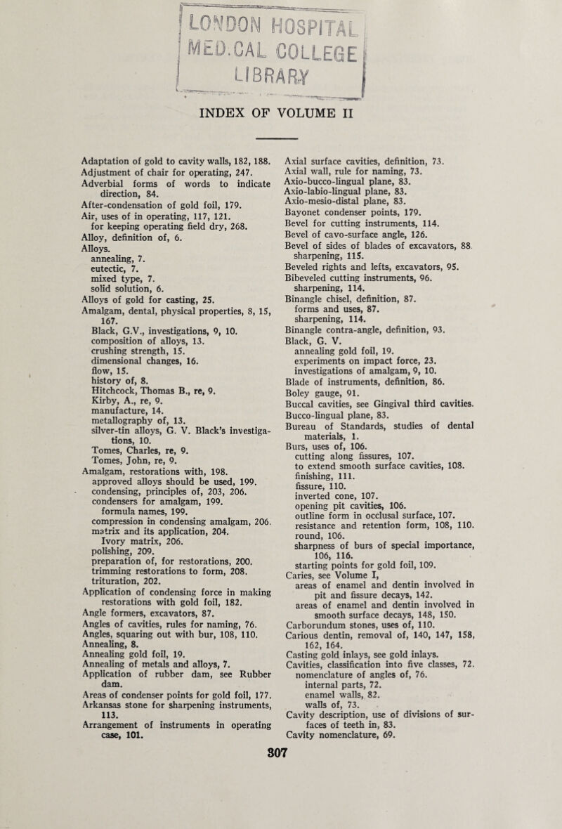 r HJN HOSPITAL I CAL COLLEGE LIBRARY INDEX OF VOLUME II Adaptation of gold to cavity walls, 182, 188. Adjustment of chair for operating, 247. Adverbial forms of words to indicate direction, 84. After-condensation of gold foil, 179. Air, uses of in operating, 117, 121. for keeping operating field dry, 268. Alloy, definition of, 6. Alloys, annealing, 7. eutectic, 7. mixed type, 7. solid solution, 6. Alloys of gold for casting, 25. Amalgam, dental, physical properties, 8, 15, 167. Black, G.V., investigations, 9, 10. composition of alloys, 13. crushing strength, 15. dimensional changes, 16. flow, 15. history of, 8. Hitchcock, Thomas B., re, 9. Kirby, A., re, 9. manufacture, 14. metallography of, 13. silver-tin alloys, G. V. Black’s investiga¬ tions, 10. Tomes, Charles, re, 9. Tomes, John, re, 9. Amalgam, restorations with, 198. approved alloys should be used, 199. condensing, principles of, 203, 206. condensers for amalgam, 199. formula names, 199. compression in condensing amalgam, 206. matrix and its application, 204. Ivory matrix, 206. polishing, 209. preparation of, for restorations, 200. trimming restorations to form, 208. trituration, 202. Application of condensing force in making restorations with gold foil, 182. Angle formers, excavators, 87. Angles of cavities, rules for naming, 76. Angles, squaring out with bur, 108, 110. Annealing, 8. Annealing gold foil, 19. Annealing of metals and alloys, 7. Application of rubber dam, see Rubber dam. Areas of condenser points for gold foil, 177. Arkansas stone for sharpening instruments, 113. Arrangement of instruments in operating case, 101. Axial surface cavities, definition, 73. Axial wall, rule for naming, 73. Axio-bucco-lingual plane, 83. Axio-labio-lingual plane, 83. Axio-mesio-distal plane, 83. Bayonet condenser points, 179. Bevel for cutting instruments, 114. Bevel of cavo-surface angle, 126. Bevel of sides of blades of excavators, 88 sharpening, 115. Beveled rights and lefts, excavators, 95. Bibeveled cutting instruments, 96. sharpening, 114. Binangle chisel, definition, 87. forms and uses, 87. sharpening, 114. Binangle contra-angle, definition, 93. Black, G. V. annealing gold foil, 19. experiments on impact force, 23. investigations of amalgam, 9, 10. Blade of instruments, definition, 86. Boley gauge, 91. Buccal cavities, see Gingival third cavities. Bucco-lingual plane, 83. Bureau of Standards, studies of dental materials, 1. Burs, uses of, 106. cutting along fissures, 107. to extend smooth surface cavities, 108. finishing, 111. fissure, 110. inverted cone, 107. opening pit cavities, 106. outline form in occlusal surface, 107. resistance and retention form, 108, 110. round, 106. sharpness of burs of special importance, 106, 116. starting points for gold foil, 109. Caries, see Volume I, areas of enamel and dentin involved in pit and fissure decays, 142. areas of enamel and dentin involved in smooth surface decays, 148, 150. Carborundum stones, uses of, 110. Carious dentin, removal of, 140, 147, 158, 162, 164. Casting gold inlays, see gold inlays. Cavities, classification into five classes, 72. nomenclature of angles of, 76. internal parts, 72. enamel walls, 82. walls of, 73. Cavity description, use of divisions of sur¬ faces of teeth in, 83. Cavity nomenclature, 69.