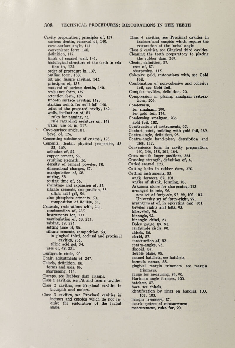 Cavity preparation; principles of, 137. carious dentin, removal of, 140. cavo-surface angle, 141. convenience form, 140. definition, 137. finish of enamel wall, 141. histological structure of the teeth in rela¬ tion to, 123. order of procedure in, 137. outline form, 138. pit and fissure cavities, 142. principles of, 137. removal of carious dentin, 140. resistance form, 139. retention form, 139. smooth surface cavities, 148. starting points for gold foil, 140. toilet of the prepared cavity, 142. walls, inclination of, 83. rules for naming, 73. rule regarding moisture on, 142. water, use of, in, 117. Cavo-surface angle, 81. bevel of, 126. Cementing substance of enamel, 123. Cements, dental, physical properties, 48, SS, 169. adhesion of, SS. copper cement, S3, crushing strength, 56. density of cement powder, 58. dimensional changes, 57. manipulation of, 58. mixing, 58. setting time of, 56. shrinkage and expansion of, 57. silicate cements, composition, 53. silicic acid gel, 54. zinc phosphate cements, 50. composition of liquids, 51. Cements, restorations with, 231. condensation of, 235. instruments for, 233. manipulation of, 58, 233. mixing, 58, 234. setting time of, 56. silicate cements, composition, 53. in gingival third, occlusal and proximal cavities, 235. silicic acid gel, 54. uses of, 48, 231. Centigrade circle, 90. Chair, adjustments of, 247. Chisels, definition, 86. forms and uses, 86. sharpening, 114. Clamps, see Rubber dam clamps. Class 1 cavities, see Pit and fissure cavities. Class 2 cavities, see Proximal cavities in bicuspids and molars. Class 3 cavities, see Proximal cavities in incisors and cuspids which do not re¬ quire the restoration of the incisal angle. Class 4 cavities, see Proximal cavities in incisors‘and cuspids which require the restoration of the incisal angle. Class 5 cavities, see Gingival third cavities. Cleaning the teeth preparatory to placing the rubber dam, 269. Cleoid, definition, 87. uses of, 87. sharpening, 115. Cohesive gold, restorations with, see Gold foil. Combination of non-cohesive and cohesive foil, see Gold foil. Complex cavities, definition, 70. Compression in placing amalgam restora¬ tions, 206. Condensers, for amalgam, 199. for gold foil, 174. Condensing amalgam, 206. gold foil, 182. Construction of instruments, 92. Contact point, building with gold foil, 189. Contra-angle, definition, 93. Contra-angle hand-piece, description and uses, 112. Convenience form in cavity preparation, 140, 146, 158, 161, 164. Cross mouth finger positions, 264. Crushing strength, definition of, 4. Curled enamel, 123. Cutting holes in rubber dam, 270. Cutting instruments, 85. angle formers, 87, 101. angles of shank, forming, 93. Arkansas stone for sharpening, 113. arranged in sets, 96. new set of forty-six, 97, 99, 102, 103. University set of forty-eight, 99. arrangement of, in operating case, 101. beveled rights and lefts, 95. bibeveled, 96. binangle, 93. binangle chisel, 87. Boley gauge, 89, 91. centigrade circle, 90. chisels, 86. cleoid, 87. construction of, 92. contra-angles, 93. discoid, 87. double plane, 95. enamel hatchets, see hatchets. formula names, 88. gingival margin trimmers, see margin trimmers. gauge for measuring, 89, 90. Hartman angle formers, 100. hatchets, 87. hoes, see chisels. identification by rings on handles, 100, 102, 103. margin trimmers, 87. metric system of measurement, measurement, rules for, 90.