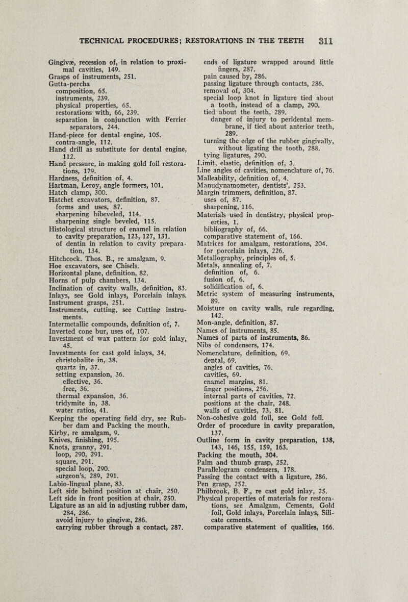 Gingivae, recession of, in relation to proxi¬ mal cavities, 149. Grasps of instruments, 251. Gutta-percha composition, 65. instruments, 239. physical properties, 65. restorations with, 66, 239. separation in conjunction with Ferrier separators, 244. Hand-piece for dental engine, 105. contra-angle, 112. Hand drill as substitute for dental engine, 112. Hand pressure, in making gold foil restora¬ tions, 179. Hardness, definition of, 4. Hartman, Leroy, angle formers, 101. Hatch clamp, 300. Hatchet excavators, definition, 87. forms and uses, 87. sharpening bibeveled, 114. sharpening single beveled, 115. Histological structure of enamel in relation to cavity preparation, 123, 127, 131. of dentin in relation to cavity prepara¬ tion, 134. Hitchcock, Thos. B., re amalgam, 9. Hoe excavators, see Chisels. Horizontal plane, definition, 82. Horns of pulp chambers, 134. Inclination of cavity walls, definition, 83. Inlays, see Gold inlays, Porcelain inlays. Instrument grasps, 251. Instruments, cutting, see Cutting instru¬ ments. Intermetallic compounds, definition of, 7. Inverted cone bur, uses of, 107. Investment of wax pattern for gold inlay, 45. Investments for cast gold inlays, 34. christobalite in, 38. quartz in, 37. setting expansion, 36. effective, 36. free, 36. thermal expansion, 36. tridymite in, 38. water ratios, 41. Keeping the operating field dry, see Rub¬ ber dam and Packing the mouth. Kirby, re amalgam, 9. Knives, finishing, 195. Knots, granny, 291. loop, 290, 291. square, 291. special loop, 290. surgeon’s, 289, 291. Labio-lingual plane, 83. Left side behind position at chair, 250. Left side in front position at chair, 250. Ligature as an aid in adjusting rubber dam, 284, 286. avoid injury to gingivae, 286. carrying rubber through a contact, 287. ends of ligature wrapped around little fingers, 287. pain caused by, 286. passing ligature through contacts, 286. removal of, 304. special loop knot in ligature tied about a tooth, instead of a clamp, 290. tied about the teeth, 289. danger of injury to peridental mem¬ brane, if tied about anterior teeth, 289. turning the edge of the rubber gingivally, without ligating the tooth, 288. tying ligatures, 290. Limit, elastic, definition of, 3. Line angles of cavities, nomenclature of, 76. Malleability, definition of, 4. Manudynamometer, dentists’, 253. Margin trimmers, definition, 87. uses of, 87. sharpening, 116. Materials used in dentistry, physical prop¬ erties, 1. bibliography of, 66. comparative statement of, 166. Matrices for amalgam, restorations, 204. for porcelain inlays, 226. Metallography, principles of, 5. Metals, annealing of, 7. definition of, 6. fusion of, 6. solidification of, 6. Metric system of measuring instruments, 89. Moisture on cavity walls, rule regarding, 142. Mon-angle, definition, 87. Names of instruments, 85. Names of parts of instruments, 86. Nibs of condensers, 174. Nomenclature, definition, 69. dental, 69. angles of cavities, 76. cavities, 69. enamel margins, 81. finger positions, 256. internal parts of cavities, 72. positions at the chair, 248. walls of cavities, 73, 81. Non-cohesive gold foil, see Gold foil. Order of procedure in cavity preparation, 137. Outline form in cavity preparation, 138, 143, 146, 155, 159, 163. Packing the mouth, 304. Palm and thumb grasp, 252. Parallelogram condensers, 178. Passing the contact with a ligature, 286. Pen grasp, 252. Philbrook, B. F., re cast gold inlay, 25. Physical properties of materials for restora¬ tions, see Amalgam, Cements, Gold foil, Gold inlays, Porcelain inlays, Sili¬ cate cements. comparative statement of qualities, 166.