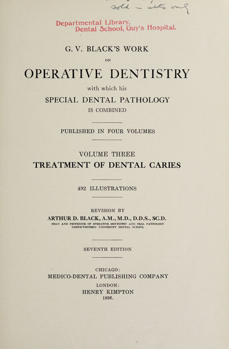 / Departmental Library, Dental School, Guy’s Hospital G. V. BLACK’S WORK OPERATIVE DENTISTRY with which his SPECIAL DENTAL PATHOLOGY IS COMBINED PUBLISHED IN FOUR VOLUMES VOLUME THREE TREATMENT OF DENTAL CARIES 492 ILLUSTRATIONS REVISION BY ARTHUR D. BLACK, A.M., M.D., D.D.S., SC.D. DEAN AND PROFESSOR OF OPERATIVE DENTISTRY AND ORAL PATHOLOGY NORTHWESTERN UNIVERSITY DENTAL SCHOOL SEVENTH EDITION CHICAGO: MEDICO-DENTAL PUBLISHING COMPANY LONDON: HENRY KIMPTON 1936.