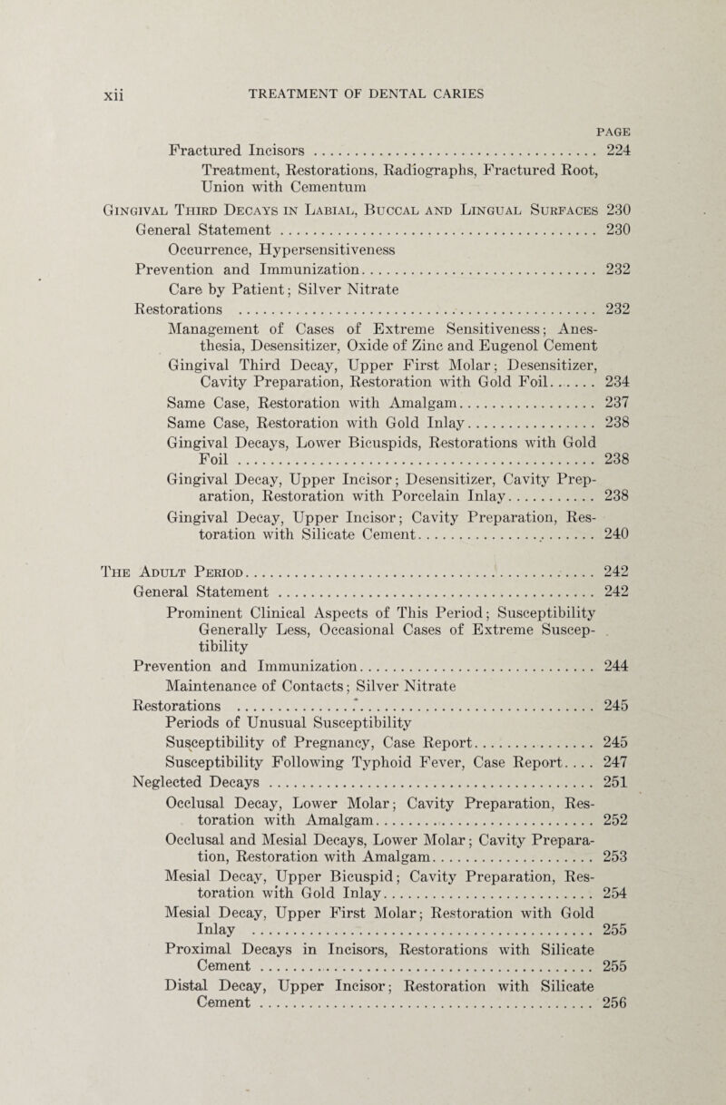 Xll PAGE Fractured Incisors. 224 Treatment, Restorations, Radiographs, Fractured Root, Union with Cementum Gingival Third Decays in Labial, Buccal and Lingual Surfaces 230 General Statement. 230 Occurrence, Hypersensitiveness Prevention and Immunization. 232 Care by Patient; Silver Nitrate Restorations . 232 Management of Cases of Extreme Sensitiveness; Anes¬ thesia, Desensitizer, Oxide of Zinc and Eugenol Cement Gingival Third Decay, Upper First Molar; Desensitizer, Cavity Preparation, Restoration with Gold Foil. .. 234 Same Case, Restoration with Amalgam. 237 Same Case, Restoration with Gold Inlay. 238 Gingival Decays, Lower Bicuspids, Restorations with Gold Foil. 238 Gingival Decay, Upper Incisor; Desensitizer, Cavity Prep¬ aration, Restoration with Porcelain Inlay. 238 Gingival Decay, Upper Incisor; Cavity Preparation, Res¬ toration with Silicate Cement. 240 The Adult Period.. 242 General Statement. 242 Prominent Clinical Aspects of This Period; Susceptibility Generally Less, Occasional Cases of Extreme Suscep¬ tibility Prevention and Immunization. 244 Maintenance of Contacts; Silver Nitrate Restorations .*... 245 Periods of Unusual Susceptibility Susceptibility of Pregnancy, Case Report. 245 Susceptibility Following Typhoid Fever, Case Report. . . . 247 Neglected Decays . 251 Occlusal Decay, Lower Molar; Cavity Preparation, Res¬ toration with Amalgam... 252 Occlusal and Mesial Decays, Lower Molar; Cavity Prepara¬ tion, Restoration with Amalgam. 253 Mesial Decay, Upper Bicuspid; Cavity Preparation, Res¬ toration with Gold Inlay. 254 Mesial Decay, Upper First Molar; Restoration with Gold Inlay . 255 Proximal Decays in Incisors, Restorations with Silicate Cement. 255 Distal Decay, Upper Incisor; Restoration with Silicate Cement. 256