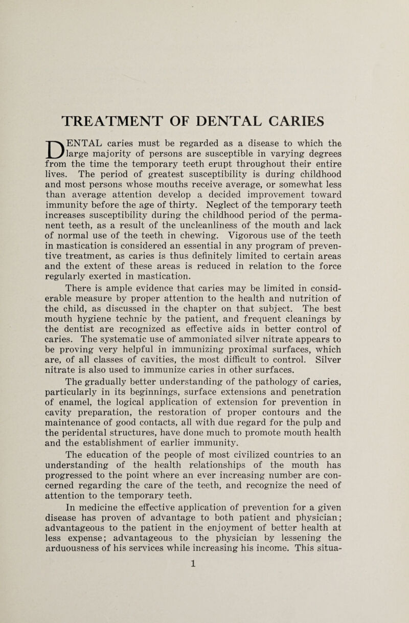 DENTAL caries must be regarded as a disease to which the large majority of persons are susceptible in varying degrees from the time the temporary teeth erupt throughout their entire lives. The period of greatest susceptibility is during childhood and most persons whose mouths receive average, or somewhat less than average attention develop a decided improvement toward immunity before the age of thirty. Neglect of the temporary teeth increases susceptibility during the childhood period of the perma¬ nent teeth, as a result of the uncleanliness of the mouth and lack of normal use of the teeth in chewing. Vigorous use of the teeth in mastication is considered an essential in any program of preven¬ tive treatment, as caries is thus definitely limited to certain areas and the extent of these areas is reduced in relation to the force regularly exerted in mastication. There is ample evidence that caries may be limited in consid¬ erable measure by proper attention to the health and nutrition of the child, as discussed in the chapter on that subject. The best mouth hygiene technic by the patient, and frequent cleanings by the dentist are recognized as effective aids in better control of caries. The systematic use of ammoniated silver nitrate appears to be proving very helpful in immunizing proximal surfaces, which are, of all classes of cavities, the most difficult to control. Silver nitrate is also used to immunize caries in other surfaces. The gradually better understanding of the pathology of caries, particularly in its beginnings, surface extensions and penetration of enamel, the logical application of extension for prevention in cavity preparation, the restoration of proper contours and the maintenance of good contacts, all with due regard for the pulp and the peridental structures, have done much to promote mouth health and the establishment of earlier immunity. The education of the people of most civilized countries to an understanding of the health relationships of the mouth has progressed to the point where an ever increasing number are con¬ cerned regarding the care of the teeth, and recognize the need of attention to the temporary teeth. In medicine the effective application of prevention for a given disease has proven of advantage to both patient and physician; advantageous to the patient in the enjoyment of better health at less expense; advantageous to the physician by lessening the arduousness of his services while increasing his income. This situa-