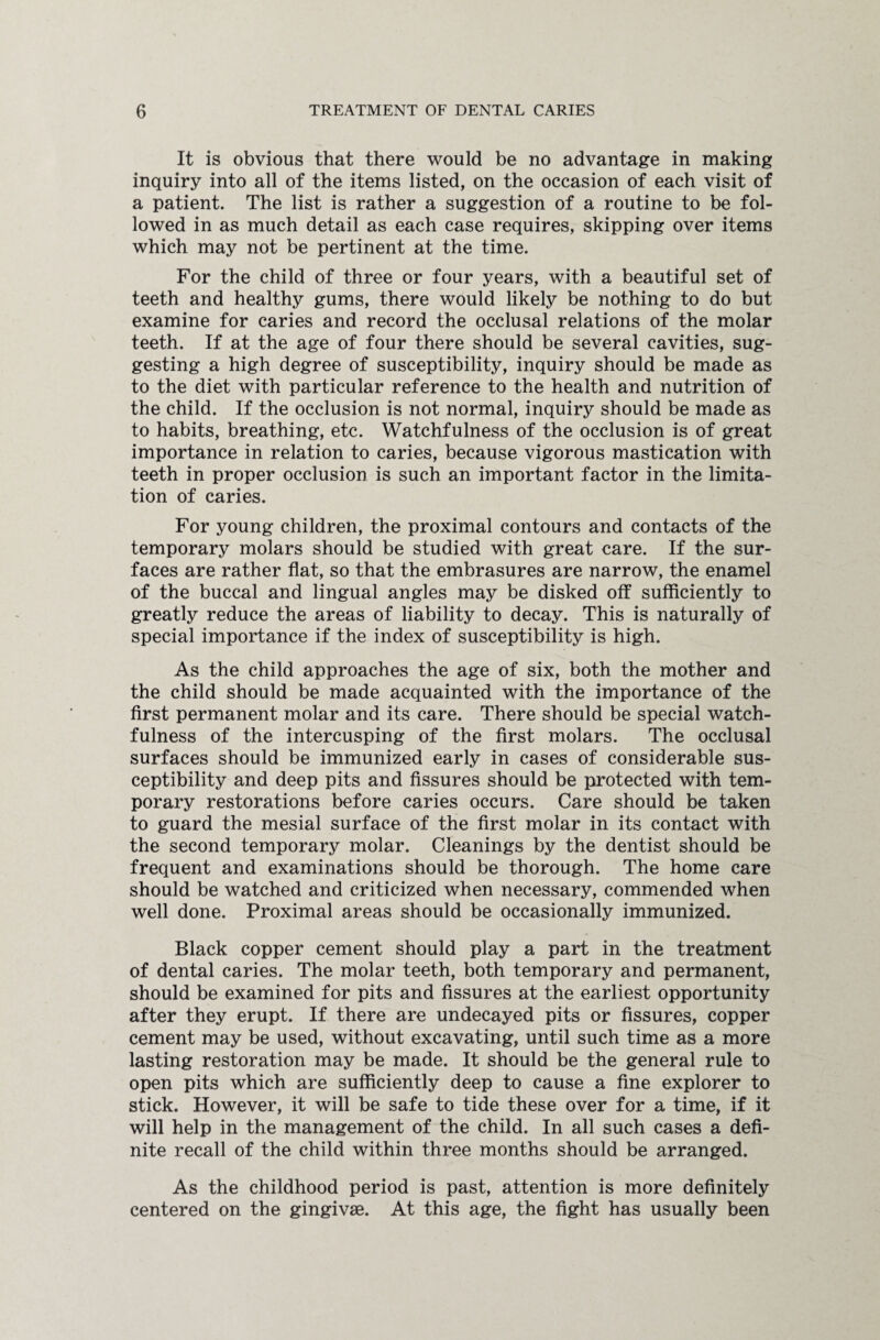 It is obvious that there would be no advantage in making inquiry into all of the items listed, on the occasion of each visit of a patient. The list is rather a suggestion of a routine to be fol¬ lowed in as much detail as each case requires, skipping over items which may not be pertinent at the time. For the child of three or four years, with a beautiful set of teeth and healthy gums, there would likely be nothing to do but examine for caries and record the occlusal relations of the molar teeth. If at the age of four there should be several cavities, sug¬ gesting a high degree of susceptibility, inquiry should be made as to the diet with particular reference to the health and nutrition of the child. If the occlusion is not normal, inquiry should be made as to habits, breathing, etc. Watchfulness of the occlusion is of great importance in relation to caries, because vigorous mastication with teeth in proper occlusion is such an important factor in the limita¬ tion of caries. For young children, the proximal contours and contacts of the temporary molars should be studied with great care. If the sur¬ faces are rather flat, so that the embrasures are narrow, the enamel of the buccal and lingual angles may be disked off sufficiently to greatly reduce the areas of liability to decay. This is naturally of special importance if the index of susceptibility is high. As the child approaches the age of six, both the mother and the child should be made acquainted with the importance of the first permanent molar and its care. There should be special watch¬ fulness of the intercusping of the first molars. The occlusal surfaces should be immunized early in cases of considerable sus¬ ceptibility and deep pits and fissures should be protected with tem¬ porary restorations before caries occurs. Care should be taken to guard the mesial surface of the first molar in its contact with the second temporary molar. Cleanings by the dentist should be frequent and examinations should be thorough. The home care should be watched and criticized when necessary, commended when well done. Proximal areas should be occasionally immunized. Black copper cement should play a part in the treatment of dental caries. The molar teeth, both temporary and permanent, should be examined for pits and fissures at the earliest opportunity after they erupt. If there are undecayed pits or fissures, copper cement may be used, without excavating, until such time as a more lasting restoration may be made. It should be the general rule to open pits which are sufficiently deep to cause a fine explorer to stick. However, it will be safe to tide these over for a time, if it will help in the management of the child. In all such cases a defi¬ nite recall of the child within three months should be arranged. As the childhood period is past, attention is more definitely centered on the gingivae. At this age, the fight has usually been