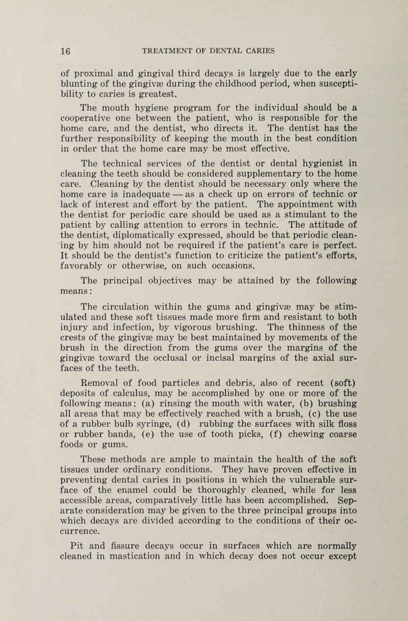 of proximal and gingival third decays is largely due to the early blunting of the gingivse during the childhood period, when suscepti¬ bility to caries is greatest. The mouth hygiene program for the individual should be a cooperative one between the patient, who is responsible for the home care, and the dentist, who directs it. The dentist has the further responsibility of keeping the mouth in the best condition in order that the home care may be most effective. The technical services of the dentist or dental hygienist in cleaning the teeth should be considered supplementary to the home care. Cleaning by the dentist should be necessary only where the home care is inadequate — as a check up on errors of technic or lack of interest and effort by the patient. The appointment with the dentist for periodic care should be used as a stimulant to the patient by calling attention to errors in technic. The attitude of the dentist, diplomatically expressed, should be that periodic clean¬ ing by him should not be required if the patient’s care is perfect. It should be the dentist’s function to criticize the patient’s efforts, favorably or otherwise, on such occasions. The principal objectives may be attained by the following means: The circulation within the gums and gingivae may be stim¬ ulated and these soft tissues made more firm and resistant to both injury and infection, by vigorous brushing. The thinness of the crests of the gingivae may be best maintained by movements of the brush in the direction from the gums over the margins of the gingivae toward the occlusal or incisal margins of the axial sur¬ faces of the teeth. Removal of food particles and debris, also of recent (soft) deposits of calculus, may be accomplished by one or more of the following means: (a) rinsing the mouth with water, (b) brushing all areas that may be effectively reached with a brush, (c) the use of a rubber bulb syringe, (d) rubbing the surfaces with silk floss or rubber bands, (e) the use of tooth picks, (f) chewing coarse foods or gums. These methods are ample to maintain the health of the soft tissues under ordinary conditions. They have proven effective in preventing dental caries in positions in which the vulnerable sur¬ face of the enamel could be thoroughly cleaned, while for less accessible areas, comparatively little has been accomplished. Sep¬ arate consideration may be given to the three principal groups into which decays are divided according to the conditions of their oc¬ currence. Pit and fissure decays occur in surfaces which are normally cleaned in mastication and in which decay does not occur except