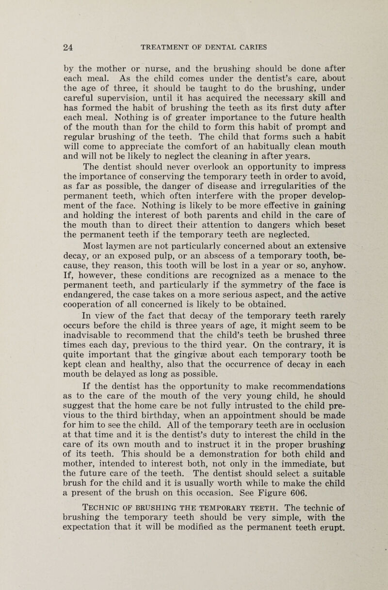 by the mother or nurse, and the brushing should be done after each meal. As the child comes under the dentist’s care, about the age of three, it should be taught to do the brushing, under careful supervision, until it has acquired the necessary skill and has formed the habit of brushing the teeth as its first duty after each meal. Nothing is of greater importance to the future health of the mouth than for the child to form this habit of prompt and regular brushing of the teeth. The child that forms such a habit will come to appreciate the comfort of an habitually clean mouth and will not be likely to neglect the cleaning in after years. The dentist should never overlook an opportunity to impress the importance of conserving the temporary teeth in order to avoid, as far as possible, the danger of disease and irregularities of the permanent teeth, which often interfere with the proper develop¬ ment of the face. Nothing is likely to be more effective in gaining and holding the interest of both parents and child in the care of the mouth than to direct their attention to dangers which beset the permanent teeth if the temporary teeth are neglected. Most laymen are not particularly concerned about an extensive decay, or an exposed pulp, or an abscess of a temporary tooth, be¬ cause, they reason, this tooth will be lost in a year or so, anyhow. If, however, these conditions are recognized as a menace to the permanent teeth, and particularly if the symmetry of the face is endangered, the case takes on a more serious aspect, and the active cooperation of all concerned is likely to be obtained. In view of the fact that decay of the temporary teeth rarely occurs before the child is three years of age, it might seem to be inadvisable to recommend that the child’s teeth be brushed three times each day, previous to the third year. On the contrary, it is quite important that the gingivae about each temporary tooth be kept clean and healthy, also that the occurrence of decay in each mouth be delayed as long as possible. If the dentist has the opportunity to make recommendations as to the care of the mouth of the very young child, he should suggest that the home care be not fully intrusted to the child pre¬ vious to the third birthday, when an appointment should be made for him to see the child. All of the temporary teeth are in occlusion at that time and it is the dentist’s duty to interest the child in the care of its own mouth and to instruct it in the proper brushing of its teeth. This should be a demonstration for both child and mother, intended to interest both, not only in the immediate, but the future care of the teeth. The dentist should select a suitable brush for the child and it is usually worth while to make the child a present of the brush on this occasion. See Figure 606. Technic of brushing the temporary teeth. The technic of brushing the temporary teeth should be very simple, with the expectation that it will be modified as the permanent teeth erupt.