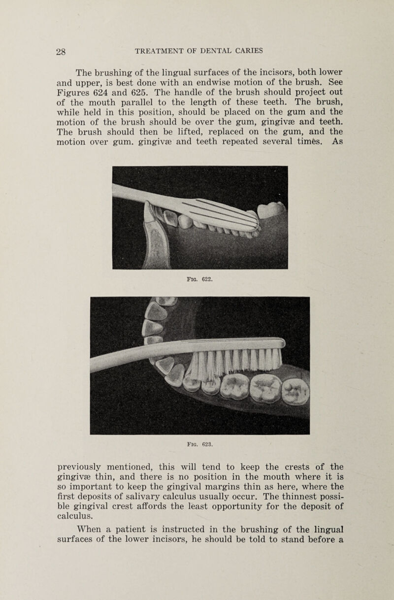 The brushing of the lingual surfaces of the incisors, both lower and upper, is best done with an endwise motion of the brush. See Figures 624 and 625. The handle of the brush should project out of the mouth parallel to the length of these teeth. The brush, while held in this position, should be placed on the gum and the motion of the brush should be over the gum, gingivse and teeth. The brush should then be lifted, replaced on the gum, and the motion over gum. gingivse and teeth repeated several times. As Fig. 622. Fig. 623. previously mentioned, this will tend to keep the crests of the gingivse thin, and there is no position in the mouth where it is so important to keep the gingival margins thin as here, where the first deposits of salivary calculus usually occur. The thinnest possi¬ ble gingival crest affords the least opportunity for the deposit of calculus. When a patient is instructed in the brushing of the lingual surfaces of the lower incisors, he should be told to stand before a