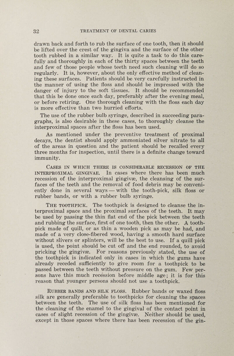 drawn back and forth to rub the surface of one tooth, then it should be lifted over the crest of the gingiva and the surface of the other tooth rubbed in a similar way. It is quite a task to do this care¬ fully and thoroughly in each of the thirty spaces between the teeth and few of those people whose teeth need such cleaning will do so regularly. It is, however, about the only effective method of clean¬ ing these surfaces. Patients should be very carefully instructed in the manner of using the floss and should be impressed with the danger of injury to the soft tissues. It should be recommended that this be done once each day, preferably after the evening meal, or before retiring. One thorough cleaning with the floss each day is more effective than two hurried efforts. The use of the rubber bulb syringe, described in succeeding para¬ graphs, is also desirable in these cases, to thoroughly cleanse the interproximal spaces after the floss has been used. As mentioned under the preventive treatment of proximal decays, the dentist should apply ammoniated silver nitrate to all of the areas in question and the patient should be recalled every three months for inspection, until there is a definite change toward immunity. Cases in which there is considerable recession of the interproximal gingivae. In cases where there has been much recession of the interproximal gingivae, the cleansing of the sur¬ faces of the teeth and the removal of food debris may be conveni¬ ently done in several ways — with the tooth-pick, silk floss or rubber bands, or with a rubber bulb syringe. The toothpick. The toothpick is designed to cleanse the in¬ terproximal space and the proximal surfaces of the teeth. It may be used by passing the thin flat end of the pick between the teeth and rubbing the surface, first of one tooth, then the other. A tooth¬ pick made of quill, or as thin a wooden pick as may be had, and made of a very close-fibered wood, having a smooth hard surface without slivers or splinters, will be the best to use. If a quill pick is used, the point should be cut off and the end rounded, to avoid pricking the gingivae. For reasons previously stated, the use of the toothpick is indicated only in cases in which the gums have already receded sufficiently to give room for a toothpick to be passed between the teeth without pressure on the gum. Few per¬ sons have this much recession before middle age; it is for this reason that younger persons should not use a toothpick. Rubber bands and silk floss. Rubber bands or waxed floss silk are generally preferable to toothpicks for cleaning the spaces between the teeth. The use of silk floss has been mentioned for the cleaning of the enamel to the gingival of the contact point in cases of slight recession of the gingivae. Neither should be used, except in those spaces where there has been recession of the gin-