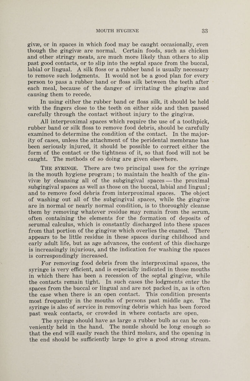 givae, or in spaces in which food may be caught occasionally, even though the gingivse are normal. Certain foods, such as chicken and other stringy meats, are much more likely than others to slip past good contacts, or to slip into the septal space from the buccal, labial or lingual. A silk floss or a rubber band is usually necessary to remove such lodgments. It would not be a good plan for every person to pass a rubber band or floss silk between the teeth after each meal, because of the danger of irritating the gingivse and causing them to recede. In using either the rubber band or floss silk, it should be held with the fingers close to the teeth on either side and then passed carefully through the contact without injury to the gingivse. All interproximal spaces which require the use of a toothpick, rubber band or silk floss to remove food debris, should be carefully examined to determine the condition of the contact. In the major¬ ity of cases, unless the attachment of the peridental membrane has been seriously injured, it should be possible to correct either the form of the contact or the tightness of it, so that food will not be caught. The methods of so doing are given elsewhere. The syringe. There are two principal uses for the syringe in the mouth hygiene program; to maintain the health of the gin- vivse by cleansing all of the subgingival spaces — the proximal subgingival spaces as well as those on the buccal, labial and lingual; and to remove food debris from interproximal spaces. The object of washing out all of the subgingival spaces, while the gingivse are in normal or nearly normal condition, is to thoroughly cleanse them by removing whatever residue may remain from the serum, often containing the elements for the formation of deposits of serumal calculus, which is constantly discharged into these spaces from that portion of the gingivse which overlies the enamel. There appears to be little residue in these spaces during childhood and early adult life, but as age advances, the content of this discharge is increasingly injurious, and the indication for washing the spaces is correspondingly increased. For removing food debris from the interproximal spaces, the syringe is very efficient, and is especially indicated in those mouths in which there has been a recession of the septal gingivse, while the contacts remain tight. In such cases the lodgments enter the spaces from the buccal or lingual and are not packed in, as is often the case when there is an open contact. This condition presents most frequently in the mouths of persons past middle age. The syringe is also of service in removing debris which has been forced past weak contacts, or crowded in where contacts are open. The syringe should have as large a rubber bulb as can be con¬ veniently held in the hand. The nozzle should be long enough so that the end will easily reach the third molars, and the opening in the end should be sufficiently large to give a good strong stream.