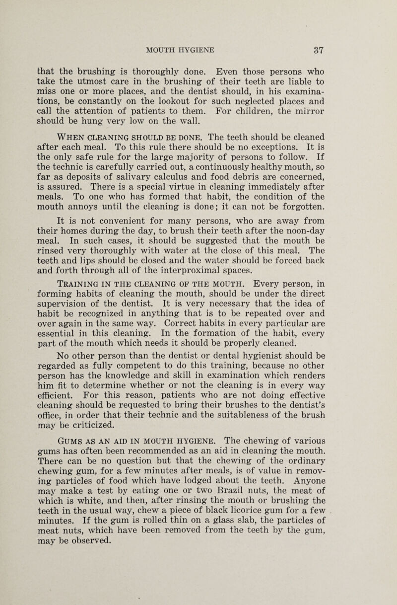 that the brushing is thoroughly done. Even those persons who take the utmost care in the brushing of their teeth are liable to miss one or more places, and the dentist should, in his examina¬ tions, be constantly on the lookout for such neglected places and call the attention of patients to them. For children, the mirror should be hung very low on the wall. When cleaning should be done. The teeth should be cleaned after each meal. To this rule there should be no exceptions. It is the only safe rule for the large majority of persons to follow. If the technic is carefully carried out, a continuously healthy mouth, so far as deposits of salivary calculus and food debris are concerned, is assured. There is a special virtue in cleaning immediately after meals. To one who has formed that habit, the condition of the mouth annoys until the cleaning is done; it can not be forgotten. It is not convenient for many persons, who are away from their homes during the day, to brush their teeth after the noon-day meal. In such cases, it should be suggested that the mouth be rinsed very thoroughly with water at the close of this meal. The teeth and lips should be closed and the water should be forced back and forth through all of the interproximal spaces. Training in the cleaning of the mouth. Every person, in forming habits of cleaning the mouth, should be under the direct supervision of the dentist. It is very necessary that the idea of habit be recognized in anything that is to be repeated over and over again in the same way. Correct habits in every particular are essential in this cleaning. In the formation of the habit, every part of the mouth which needs it should be properly cleaned. No other person than the dentist or dental hygienist should be regarded as fully competent to do this training, because no other person has the knowledge and skill in examination which renders him fit to determine whether or not the cleaning is in every way efficient. For this reason, patients who are not doing effective cleaning should be requested to bring their brushes to the dentist’s office, in order that their technic and the suitableness of the brush may be criticized. Gums as an aid in mouth hygiene. The chewing of various gums has often been recommended as an aid in cleaning the mouth. There can be no question but that the chewing of the ordinary chewing gum, for a few minutes after meals, is of value in remov¬ ing particles of food which have lodged about the teeth. Anyone may make a test by eating one or two Brazil nuts, the meat of which is white, and then, after rinsing the mouth or brushing the teeth in the usual way, chew a piece of black licorice gum for a few minutes. If the gum is rolled thin on a glass slab, the particles of meat nuts, which have been removed from the teeth by the gum, may be observed.