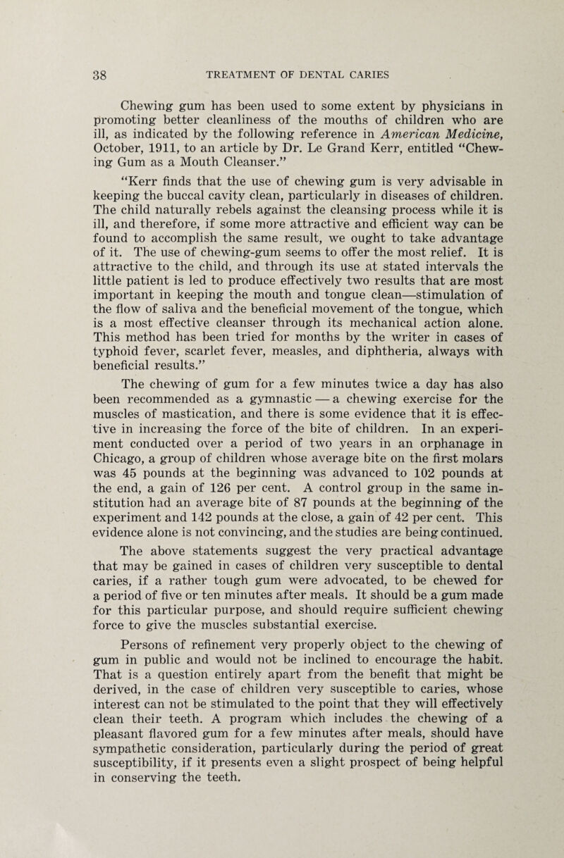 Chewing gum has been used to some extent by physicians in promoting better cleanliness of the mouths of children who are ill, as indicated by the following reference in American Medicine, October, 1911, to an article by Dr. Le Grand Kerr, entitled “Chew¬ ing Gum as a Mouth Cleanser.” “Kerr finds that the use of chewing gum is very advisable in keeping the buccal cavity clean, particularly in diseases of children. The child naturally rebels against the cleansing process while it is ill, and therefore, if some more attractive and efficient way can be found to accomplish the same result, we ought to take advantage of it. The use of chewing-gum seems to offer the most relief. It is attractive to the child, and through its use at stated intervals the little patient is led to produce effectively two results that are most important in keeping the mouth and tongue clean—stimulation of the flow of saliva and the beneficial movement of the tongue, which is a most effective cleanser through its mechanical action alone. This method has been tried for months by the writer in cases of typhoid fever, scarlet fever, measles, and diphtheria, always with beneficial results.” The chewing of gum for a few minutes twice a day has also been recommended as a gymnastic — a chewing exercise for the muscles of mastication, and there is some evidence that it is effec¬ tive in increasing the force of the bite of children. In an experi¬ ment conducted over a period of two years in an orphanage in Chicago, a group of children whose average bite on the first molars was 45 pounds at the beginning was advanced to 102 pounds at the end, a gain of 126 per cent. A control group in the same in¬ stitution had an average bite of 87 pounds at the beginning of the experiment and 142 pounds at the close, a gain of 42 per cent. This evidence alone is not convincing, and the studies are being continued. The above statements suggest the very practical advantage that may be gained in cases of children very susceptible to dental caries, if a rather tough gum were advocated, to be chewed for a period of five or ten minutes after meals. It should be a gum made for this particular purpose, and should require sufficient chewing force to give the muscles substantial exercise. Persons of refinement very properly object to the chewing of gum in public and would not be inclined to encourage the habit. That is a question entirely apart from the benefit that might be derived, in the case of children very susceptible to caries, whose interest can not be stimulated to the point that they will effectively clean their teeth. A program which includes the chewing of a pleasant flavored gum for a few minutes after meals, should have sympathetic consideration, particularly during the period of great susceptibility, if it presents even a slight prospect of being helpful in conserving the teeth.