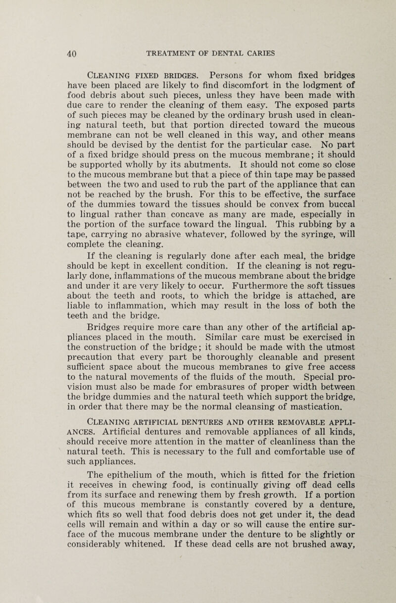 Cleaning fixed bridges. Persons for whom fixed bridges have been placed are likely to find discomfort in the lodgment of food debris about such pieces, unless they have been made with due care to render the cleaning of them easy. The exposed parts of such pieces may be cleaned by the ordinary brush used in clean¬ ing natural teeth, but that portion directed toward the mucous membrane can not be well cleaned in this way, and other means should be devised by the dentist for the particular case. No part of a fixed bridge should press on the mucous membrane; it should be supported wholly by its abutments. It should not come so close to the mucous membrane but that a piece of thin tape may be passed between the two and used to rub the part of the appliance that can not be reached by the brush. For this to be effective, the surface of the dummies toward the tissues should be convex from buccal to lingual rather than concave as many are made, especially in the portion of the surface toward the lingual. This rubbing by a tape, carrying no abrasive whatever, followed by the syringe, will complete the cleaning. If the cleaning is regularly done after each meal, the bridge should be kept in excellent condition. If the cleaning is not regu¬ larly done, inflammations of the mucous membrane about the bridge and under it are very likely to occur. Furthermore the soft tissues about the teeth and roots, to which the bridge is attached, are liable to inflammation, which may result in the loss of both the teeth and the bridge. Bridges require more care than any other of the artificial ap¬ pliances placed in the mouth. Similar care must be exercised in the construction of the bridge; it should be made with the utmost precaution that every part be thoroughly cleanable and present sufficient space about the mucous membranes to give free access to the natural movements of the fluids of the mouth. Special pro¬ vision must also be made for embrasures of proper width between the bridge dummies and the natural teeth which support the bridge, in order that there may be the normal cleansing of mastication. Cleaning artificial dentures and other removable appli¬ ances. Artificial dentures and removable appliances of all kinds, should receive more attention in the matter of cleanliness than the natural teeth. This is necessary to the full and comfortable use of such appliances. The epithelium of the mouth, which is fitted for the friction it receives in chewing food, is continually giving off dead cells from its surface and renewing them by fresh growth. If a portion of this mucous membrane is constantly covered by a denture, which fits so well that food debris does not get under it, the dead cells will remain and within a day or so will cause the entire sur¬ face of the mucous membrane under the denture to be slightly or considerably whitened. If these dead cells are not brushed away,