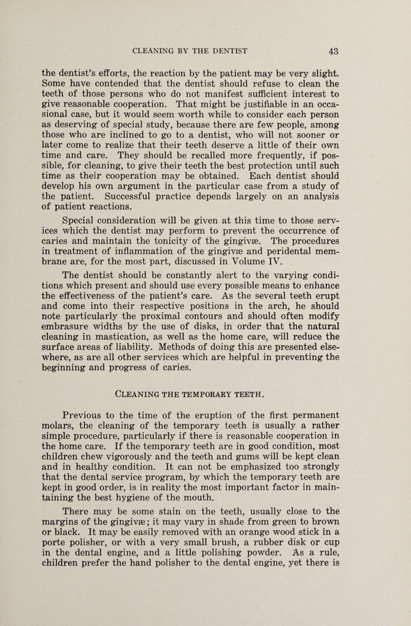 the dentists efforts, the reaction by the patient may be very slight. Some have contended that the dentist should refuse to clean the teeth of those persons who do not manifest sufficient interest to give reasonable cooperation. That might be justifiable in an occa¬ sional case, but it would seem worth while to consider each person as deserving of special study, because there are few people, among those who are inclined to go to a dentist, who will not sooner or later come to realize that their teeth deserve a little of their own time and care. They should be recalled more frequently, if pos¬ sible, for cleaning, to give their teeth the best protection until such time as their cooperation may be obtained. Each dentist should develop his own argument in the particular case from a study of the patient. Successful practice depends largely on an analysis of patient reactions. Special consideration will be given at this time to those serv¬ ices which the dentist may perform to prevent the occurrence of caries and maintain the tonicity of the gingivse. The procedures in treatment of inflammation of the gingivse and peridental mem¬ brane are, for the most part, discussed in Volume IV. The dentist should be constantly alert to the varying condi¬ tions which present and should use every possible means to enhance the effectiveness of the patient's care. As the several teeth erupt and come into their respective positions in the arch, he should note particularly the proximal contours and should often modify embrasure widths by the use of disks, in order that the natural cleaning in mastication, as well as the home care, will reduce the surface areas of liability. Methods of doing this are presented else¬ where, as are all other services which are helpful in preventing the beginning and progress of caries. Cleaning the temporary teeth. Previous to the time of the eruption of the first permanent molars, the cleaning of the temporary teeth is usually a rather simple procedure, particularly if there is reasonable cooperation in the home care. If the temporary teeth are in good condition, most children chew vigorously and the teeth and gums will be kept clean and in healthy condition. It can not be emphasized too strongly that the dental service program, by which the temporary teeth are kept in good order, is in reality the most important factor in main¬ taining the best hygiene of the mouth. There may be some stain on the teeth, usually close to the margins of the gingivse; it may vary in shade from green to brown or black. It may be easily removed with an orange wood stick in a porte polisher, or with a very small brush, a rubber disk or cup in the dental engine, and a little polishing powder. As a rule, children prefer the hand polisher to the dental engine, yet there is