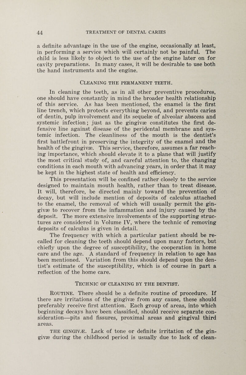 a definite advantage in the use of the engine, occasionally at least, in performing a service which will certainly not be painful. The child is less likely to object to the use of the engine later on for cavity preparations. In many cases, it will be desirable to use both the hand instruments and the engine. Cleaning the permanent teeth. In cleaning the teeth, as in all other preventive procedures, one should have constantly in mind the broader health relationship of this service. As has been mentioned, the enamel is the first line trench, which protects everything beyond, and prevents caries of dentin, pulp involvement and its sequelae of alveolar abscess and systemic infection; just as the gingivae constitutes the first de¬ fensive line against disease of the peridental membrane and sys¬ temic infection. The cleanliness of the mouth is the dentist's first battlefront in preserving the integrity of the enamel and the health of the gingivae. This service, therefore, assumes a far reach¬ ing importance, which should elevate it to a plane that will justify the most critical study of, and careful attention to, the changing conditions in each mouth with advancing y6ars, in order that it may be kept in the highest state of health and efficiency. This presentation will be confined rather closely to the service designed to maintain mouth health, rather than to treat disease. It will, therefore, be directed mainly toward the prevention of decay, but will include mention of deposits of calculus attached to the enamel, the removal of which will usually permit the gin¬ givae to recover from the inflammation and injury caused by the deposit. The more extensive involvements of the supporting struc¬ tures are considered in Volume IV, where the technic of removing deposits of calculus is given in detail. The frequency with which a particular patient should be re¬ called for cleaning the teeth should depend upon many factors, but chiefly upon the degree of susceptibility, the cooperation in home care and the age. A standard of frequency in relation to age has been mentioned. Variation from this should depend upon the den¬ tist’s estimate of the susceptibility, which is of course in part a reflection of the home care. Technic of cleaning by the dentist. Routine. There should be a definite routine of procedure. If there are irritations of the gingivse from any cause, these should preferably receive first attention. Each group of areas, into which beginning decays have been classified, should receive separate con¬ sideration—pits and fissures, proximal areas and gingival third areas. the gingivae. Lack of tone or definite irritation of the gin¬ givae during the childhood period is usually due to lack of clean-