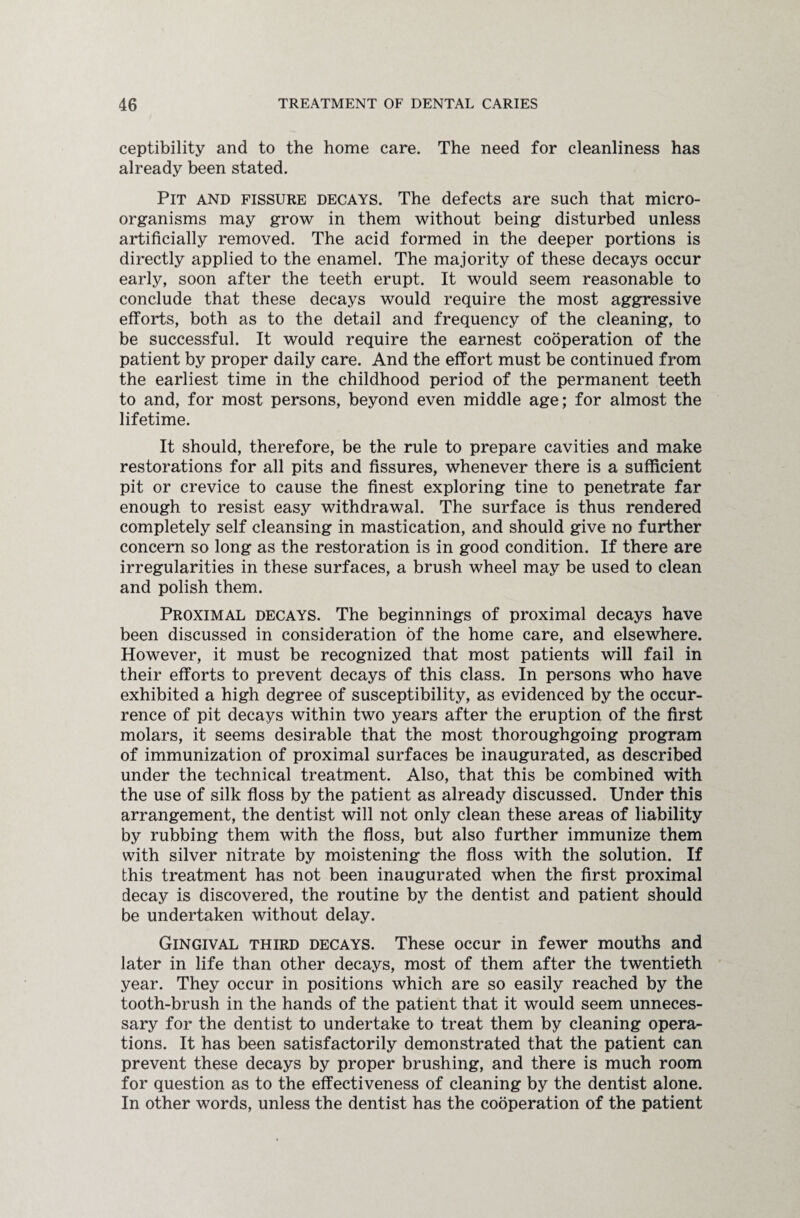 ceptibility and to the home care. The need for cleanliness has already been stated. Pit and fissure decays. The defects are such that micro¬ organisms may grow in them without being disturbed unless artificially removed. The acid formed in the deeper portions is directly applied to the enamel. The majority of these decays occur early, soon after the teeth erupt. It would seem reasonable to conclude that these decays would require the most aggressive efforts, both as to the detail and frequency of the cleaning, to be successful. It would require the earnest cooperation of the patient by proper daily care. And the effort must be continued from the earliest time in the childhood period of the permanent teeth to and, for most persons, beyond even middle age; for almost the lifetime. It should, therefore, be the rule to prepare cavities and make restorations for all pits and fissures, whenever there is a sufficient pit or crevice to cause the finest exploring tine to penetrate far enough to resist easy withdrawal. The surface is thus rendered completely self cleansing in mastication, and should give no further concern so long as the restoration is in good condition. If there are irregularities in these surfaces, a brush wheel may be used to clean and polish them. Proximal decays. The beginnings of proximal decays have been discussed in consideration of the home care, and elsewhere. However, it must be recognized that most patients will fail in their efforts to prevent decays of this class. In persons who have exhibited a high degree of susceptibility, as evidenced by the occur¬ rence of pit decays within two years after the eruption of the first molars, it seems desirable that the most thoroughgoing program of immunization of proximal surfaces be inaugurated, as described under the technical treatment. Also, that this be combined with the use of silk floss by the patient as already discussed. Under this arrangement, the dentist will not only clean these areas of liability by rubbing them with the floss, but also further immunize them with silver nitrate by moistening the floss with the solution. If this treatment has not been inaugurated when the first proximal decay is discovered, the routine by the dentist and patient should be undertaken without delay. Gingival third decays. These occur in fewer mouths and later in life than other decays, most of them after the twentieth year. They occur in positions which are so easily reached by the tooth-brush in the hands of the patient that it would seem unneces¬ sary for the dentist to undertake to treat them by cleaning opera¬ tions. It has been satisfactorily demonstrated that the patient can prevent these decays by proper brushing, and there is much room for question as to the effectiveness of cleaning by the dentist alone. In other words, unless the dentist has the cooperation of the patient