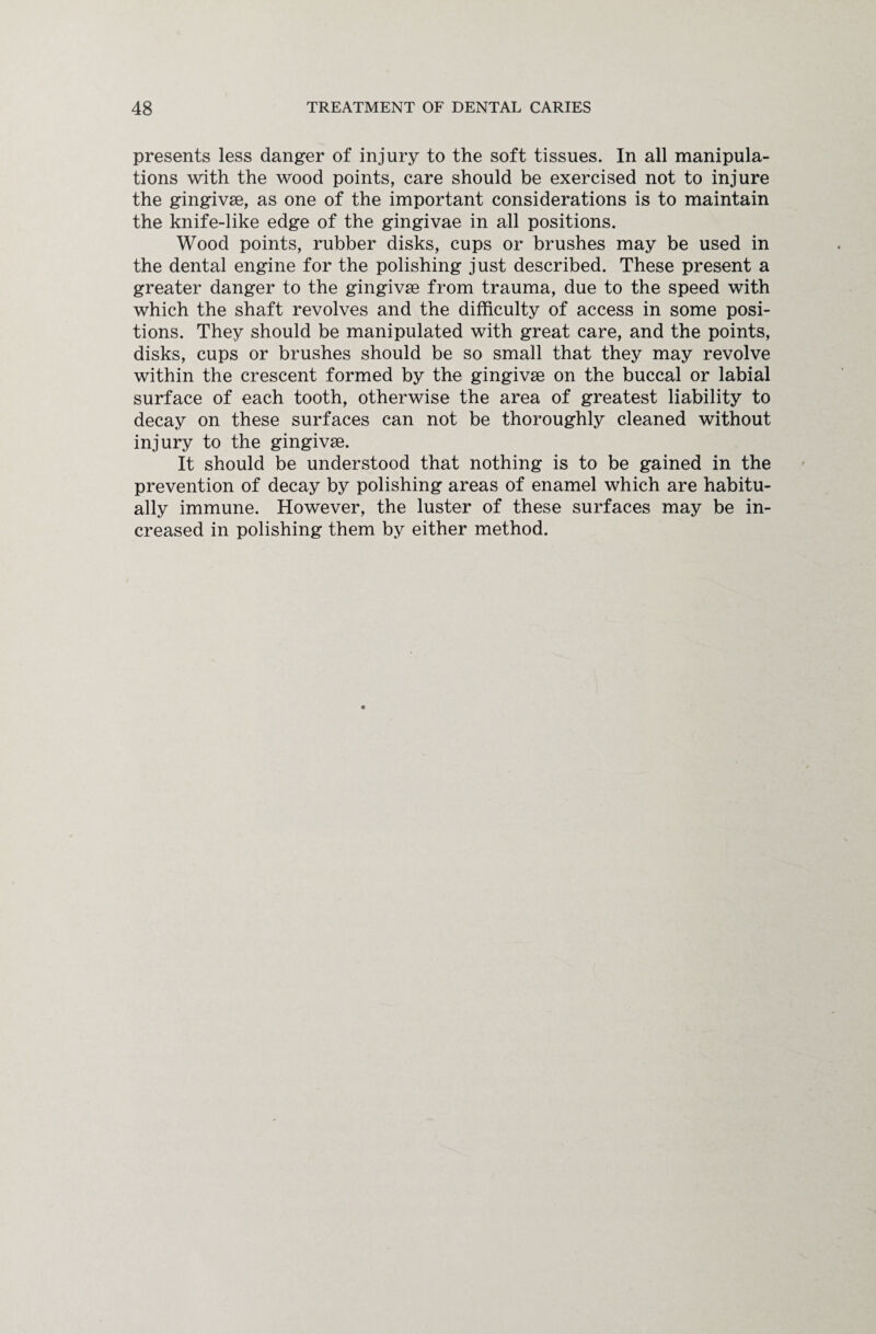 presents less danger of injury to the soft tissues. In all manipula¬ tions with the wood points, care should be exercised not to injure the gingivae, as one of the important considerations is to maintain the knife-like edge of the gingivae in all positions. Wood points, rubber disks, cups or brushes may be used in the dental engine for the polishing just described. These present a greater danger to the gingivae from trauma, due to the speed with which the shaft revolves and the difficulty of access in some posi¬ tions. They should be manipulated with great care, and the points, disks, cups or brushes should be so small that they may revolve within the crescent formed by the gingivae on the buccal or labial surface of each tooth, otherwise the area of greatest liability to decay on these surfaces can not be thoroughly cleaned without injury to the gingivae. It should be understood that nothing is to be gained in the prevention of decay by polishing areas of enamel which are habitu¬ ally immune. However, the luster of these surfaces may be in¬ creased in polishing them by either method.