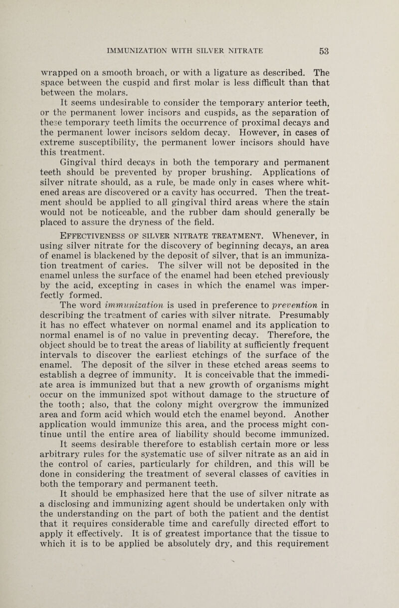 wrapped on a smooth broach, or with a ligature as described. The space between the cuspid and first molar is less difficult than that between the molars. It seems undesirable to consider the temporary anterior teeth, or the permanent lower incisors and cuspids, as the separation of these temporary teeth limits the occurrence of proximal decays and the permanent lower incisors seldom decay. However, in cases of extreme susceptibility, the permanent lower incisors should have this treatment. Gingival third decays in both the temporary and permanent teeth should be prevented by proper brushing. Applications of silver nitrate should, as a rule, be made only in cases where whit¬ ened areas are discovered or a cavity has occurred. Then the treat¬ ment should be applied to all gingival third areas where the stain would not be noticeable, and the rubber dam should generally be placed to assure the dryness of the field. Effectiveness of silver nitrate treatment. Whenever, in using silver nitrate for the discovery of beginning decays, an area of enamel is blackened by the deposit of silver, that is an immuniza¬ tion treatment of caries. The silver will not be deposited in the enamel unless the surface of the enamel had been etched previously by the acid, excepting in cases in which the enamel was imper¬ fectly formed. The word immunization is used in preference to prevention in describing the treatment of caries with silver nitrate. Presumably it has no effect whatever on normal enamel and its application to normal enamel is of no value in preventing decay. Therefore, the object should be to treat the areas of liability at sufficiently frequent intervals to discover the earliest etchings of the surface of the enamel. The deposit of the silver in these etched areas seems to establish a degree of immunity. It is conceivable that the immedi¬ ate area is immunized but that a new growth of organisms might occur on the immunized spot without damage to the structure of the tooth; also, that the colony might overgrow the immunized area and form acid which would etch the enamel beyond. Another application would immunize this area, and the process might con¬ tinue until the entire area of liability should become immunized. It seems desirable therefore to establish certain more or less arbitrary rules for the systematic use of silver nitrate as an aid in the control of caries, particularly for children, and this will be done in considering the treatment of several classes of cavities in both the temporary and permanent teeth. It should be emphasized here that the use of silver nitrate as a disclosing and immunizing agent should be undertaken only with the understanding on the part of both the patient and the dentist that it requires considerable time and carefully directed effort to apply it effectively. It is of greatest importance that the tissue to which it is to be applied be absolutely dry, and this requirement