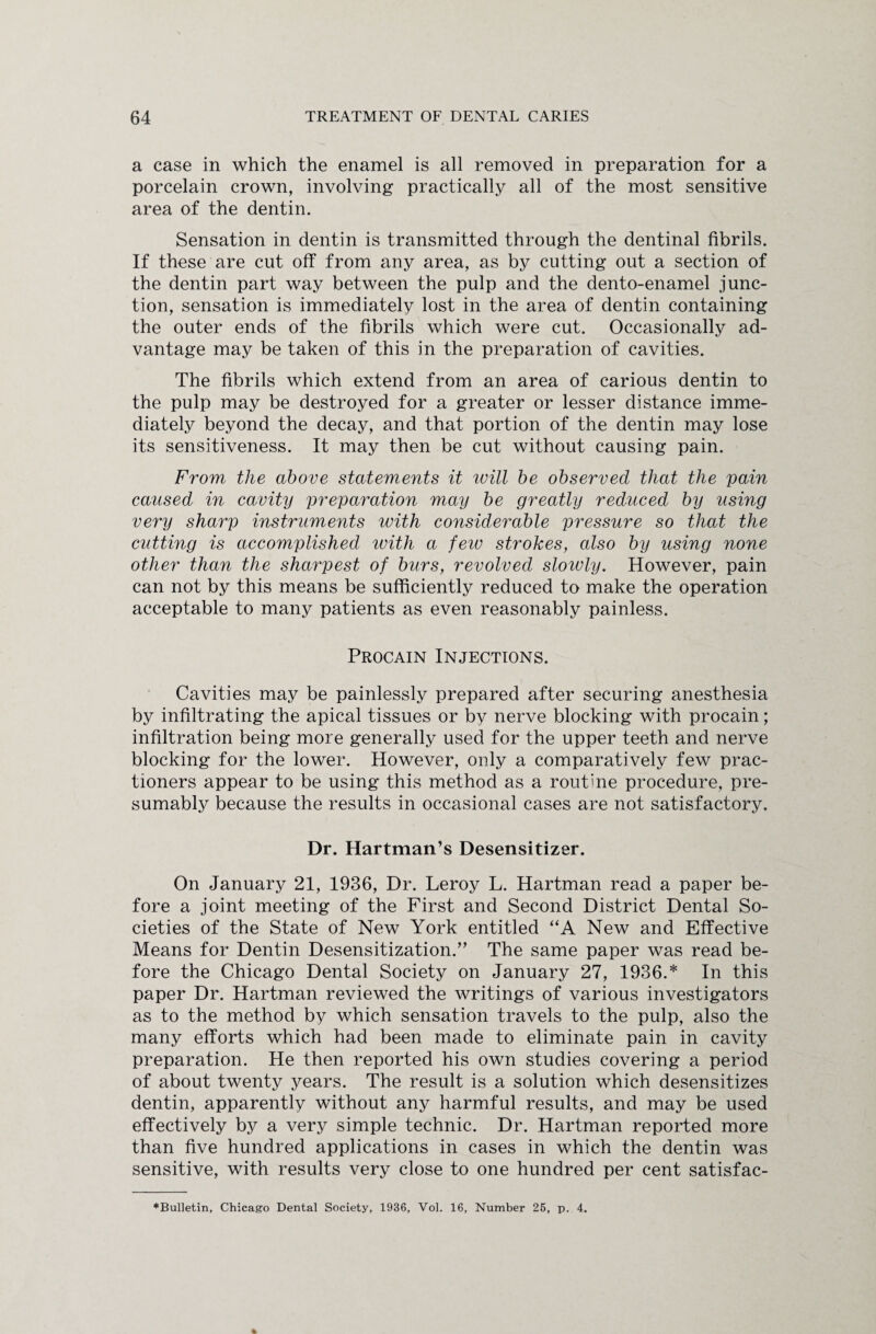 a case in which the enamel is all removed in preparation for a porcelain crown, involving practically all of the most sensitive area of the dentin. Sensation in dentin is transmitted through the dentinal fibrils. If these are cut off from any area, as by cutting out a section of the dentin part way between the pulp and the dento-enamel junc¬ tion, sensation is immediately lost in the area of dentin containing the outer ends of the fibrils which were cut. Occasionally ad¬ vantage may be taken of this in the preparation of cavities. The fibrils which extend from an area of carious dentin to the pulp may be destroyed for a greater or lesser distance imme¬ diately beyond the decay, and that portion of the dentin may lose its sensitiveness. It may then be cut without causing pain. From the above statements it will be observed that the pain caused in cavity preparation may be greatly reduced by using very sharp instruments with considerable pressure so that the cutting is accomplished with a feio strokes, also by using none other than the sharpest of burs, revolved slowly. However, pain can not by this means be sufficiently reduced to make the operation acceptable to many patients as even reasonably painless. Procain Injections. Cavities may be painlessly prepared after securing anesthesia by infiltrating the apical tissues or by nerve blocking with procain; infiltration being more generally used for the upper teeth and nerve blocking for the lower. However, only a comparatively few prac- tioners appear to be using this method as a routine procedure, pre¬ sumably because the results in occasional cases are not satisfactory. Dr. Hartman’s Desensitizer. On January 21, 1936, Dr. Leroy L. Hartman read a paper be¬ fore a joint meeting of the First and Second District Dental So¬ cieties of the State of New York entitled “A New and Effective Means for Dentin Desensitization.” The same paper was read be¬ fore the Chicago Dental Society on January 27, 1936.* In this paper Dr. Hartman reviewed the writings of various investigators as to the method by which sensation travels to the pulp, also the many efforts which had been made to eliminate pain in cavity preparation. He then reported his own studies covering a period of about twenty years. The result is a solution which desensitizes dentin, apparently without any harmful results, and may be used effectively by a very simple technic. Dr. Hartman reported more than five hundred applications in cases in which the dentin was sensitive, with results very close to one hundred per cent satisfac- ♦Bulletin, Chicago Dental Society, 1936, Vol. 16, Number 26, p. 4.